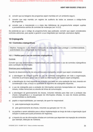 © ISO/IEC 2013 - © ABNT 2013 - Todos os direitos reservados 35
ABNT NBR ISO/IEC 27002:2013
e) convém que as listagens dos programas sejam mantidas em um ambiente seguro;
f) convém que seja mantido um registro de auditoria de todos os acessos a código-fonte
de programas;
g) convém que a manutenção e a cópia das bibliotecas de programa-fonte estejam sujeitas
a procedimentos estritos de controles de mudanças (ver 14.2.2).
Se pretende-se que o código do programa-fonte seja publicado, convém que sejam considerados
controles adicionais, para ajudar a garantir a sua integridade (por exemplo, assinatura digital).
10 Criptografia
10.1 Controles criptográficos
Objetivo: Assegurar o uso efetivo e adequado da criptografia para proteger a confidencialidade,
autenticidade e/ou a integridade da informação.
10.1.1 Política para o uso de controles criptográficos
Controle
Convém que seja desenvolvida e implementada uma política sobre o uso de controles criptográficos
para a proteção da informação.
Diretrizes para implementação
Quando do desenvolvimento de uma política para criptografia, convém que sejam considerados:
a) a abordagem da Direção quanto ao uso de controles criptográficos em toda a organização,
incluindo os princípios gerais sob os quais as informações de negócio sejam protegidas;
b) a identificação do nível requerido de proteção com base em uma avaliação de risco, levando em
consideração o tipo, a força e a qualidade do algoritmo de criptografia requerido;
c) o uso de criptografia para a proteção de informações sensíveis transportadas em dispositivos
móveis, mídias removíveis ou através de linhas de comunicação;
d) a abordagem do gerenciamento de chaves, incluindo métodos para lidar com a proteção das
chaves criptográficas e a recuperação de informações cifradas, no caso de chaves perdidas,
comprometidas ou danificadas;
e) papéis e responsabilidades, por exemplo, de quem for responsável:
1) pela implementação da política;
2) pelo gerenciamento de chaves, incluindo sua geração (ver 10.1.2);
f) os padrões a serem adotados para a eficaz implementação ao longo de toda a organização (qual
solução é usada para quais processos de negócios);
g) o impacto do uso de informações cifradas em controles que dependem da inspeção de conteúdos
(por exemplo, detecção de malware).
Arquivo
de
impressão
gerado
em
27/06/2016
15:24:10
de
uso
exclusivo
de
MARLON
FINHOLDT
VALIM
GOMES
[097.721.776-09] Arquivo de impressão gerado em 27/06/2016 15:24:10 de uso exclusivo de MARLON FINHOLDT VALIM GOMES [097.721.776-09]
 