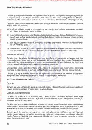 © ISO/IEC 2013 - © ABNT 2013 - Todos os direitos reservados
36
ABNT NBR ISO/IEC 27002:2013
Convém que sejam consideradas na implementação da política criptográfica da organização as leis
ou regulamentações e restrições nacionais aplicáveis ao uso de técnicas criptográficas, nas diferentes
partes do mundo, e as questões relativas ao fluxo transfronteiras de informações cifradas (ver 18.1.5).
Controles criptográficos podem ser usados para alcançar diferentes objetivos de segurança da infor-
mação, como, por exemplo:
a) confidencialidade: usando a criptografia da informação para proteger informações sensíveis
ou críticas, armazenadas ou transmitidas;
b) integridade/autenticidade: usando assinaturas digitais ou códigos de autenticação de mensagens
(MAC) para verificar a autenticidade ou integridade de informações sensíveis ou críticas, armaze-
nadas ou transmitidas;
c) não repúdio: usando técnicas de criptografia para obter evidência da ocorrência ou não ocorrência
de um evento ou ação;
d) autenticação:usando técnicas criptográficas para autenticar usuários e outras camadas sistêmicas
que requeiram acesso para transações com usuários de sistemas, entidades e recursos.
Informações adicionais
Convém que a tomada de decisão quanto a uma solução de criptografia ser apropriada seja vista
como parte de processos mais amplos de avaliação de riscos e seleção de controles. Essa avaliação
pode, então, ser usada para determinar se um controle criptográfico é apropriado, que tipo de controle
convém ser aplicado e para qual propósito e processos de negócio.
Uma política sobre o uso de controles criptográficos é necessária para maximizar os benefícios,
minimizar os riscos do uso de técnicas criptográficas e para evitar o uso incorreto ou inapropriado.
Convém que seja buscada a opinião de um especialista para identificar os controles criptográficos
adequados para atender aos objetivos da política de segurança da informação.
10.1.2 Gerenciamento de chaves
Controle
Convém que uma política sobre o uso, proteção e tempo de vida das chaves criptográficas seja desen-
volvida e implementada ao longo de todo o seu ciclo de vida.
Diretrizes para implementação
Convém que a política inclua requisitos para o gerenciamento de chaves criptográficas ao longo
de todo o seu ciclo de vida, incluindo a geração, armazenamento, arquivo, recuperação, distribuição,
retirada e destruição das chaves.
Convém que algoritmos criptográficos, tamanho de chaves e práticas usuais sejam selecionados
de acordo com as melhores práticas. A gestão de chaves apropriada requer processos seguros para
a geração, armazenagem, arquivo, recuperação, distribuição, retirada e destruição das chaves.
Convém que todas as chaves criptográficas sejam protegidas contra modificação e perda. Adicional-
mente, chaves secretas e privadas necessitam de proteção contra o uso ou a divulgação não auto-
rizada. É recomendável que os equipamentos utilizados para gerar, armazenar e guardar as chaves
sejam fisicamente protegidos.
Arquivo
de
impressão
gerado
em
27/06/2016
15:24:10
de
uso
exclusivo
de
MARLON
FINHOLDT
VALIM
GOMES
[097.721.776-09] Arquivo de impressão gerado em 27/06/2016 15:24:10 de uso exclusivo de MARLON FINHOLDT VALIM GOMES [097.721.776-09]
 