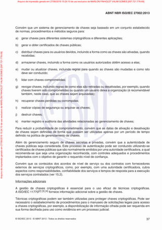 © ISO/IEC 2013 - © ABNT 2013 - Todos os direitos reservados 37
ABNT NBR ISO/IEC 27002:2013
Convém que um sistema de gerenciamento de chaves seja baseado em um conjunto estabelecido
de normas, procedimentos e métodos seguros para:
a) gerar chaves para diferentes sistemas criptográficos e diferentes aplicações;
b) gerar e obter certificados de chaves públicas;
c) distribuir chaves para os usuários devidos, incluindo a forma como as chaves são ativadas, quando
recebidas;
d) armazenar chaves, incluindo a forma como os usuários autorizados obtêm acesso a elas;
e) mudar ou atualizar chaves, incluindo regras para quando as chaves são mudadas e como isto
deve ser conduzido;
f) lidar com chaves comprometidas;
g) revogar chaves, incluindo regras de como elas são retiradas ou desativadas, por exemplo, quando
chaves tiverem sido comprometidas ou quando um usuário deixa a organização (é recomendável
também, neste caso, que as chaves sejam arquivadas);
h) recuperar chaves perdidas ou corrompidas;
i) realizar cópias de segurança ou arquivar as chaves;
j) destruir chaves;
k) manter registro e auditoria das atividades relacionadas ao gerenciamento de chaves;
Para reduzir a probabilidade de comprometimento, convém que as datas de ativação e desativação
de chaves sejam definidas de forma que possam ser utilizadas apenas por um período de tempo
definido na política de gerenciamento de chaves.
Além do gerenciamento seguro de chaves secretas e privadas, convém que a autenticidade de
chaves públicas seja considerada. Este processo de autenticação pode ser conduzido utilizando-se
certificados de chaves públicas que são normalmente emitidos por uma autoridade certificadora, a qual
recomenda-se que seja uma organização reconhecida, com controles adequados e procedimentos
implantados com o objetivo de garantir o requerido nível de confiança.
Convém que os conteúdos dos acordos de nível de serviço ou dos contratos com fornecedores
externos de serviços criptográficos, como, por exemplo, com uma autoridade certificadora, cubra
aspectos como responsabilidades, confiabilidade dos serviços e tempos de resposta para a execução
dos serviços contratados (ver 15.2).
Informações adicionais
A gestão de chaves criptográficas é essencial para o uso eficaz de técnicas criptográficas.
A ISO/IEC 11770[2] [3] [4] fornece informação adicional sobre a gestão de chaves.
Técnicas criptográficas podem ser também utilizadas para proteger chaves criptográficas. Pode ser
necessário o estabelecimento de procedimentos para o manuseio de solicitações legais para acesso
a chaves criptográficas, por exemplo, a disponibilização de informação cifrada pode ser requerida em
sua forma decifrada para uso como evidência em um processo judicial.
Arquivo
de
impressão
gerado
em
27/06/2016
15:24:10
de
uso
exclusivo
de
MARLON
FINHOLDT
VALIM
GOMES
[097.721.776-09] Arquivo de impressão gerado em 27/06/2016 15:24:10 de uso exclusivo de MARLON FINHOLDT VALIM GOMES [097.721.776-09]
 