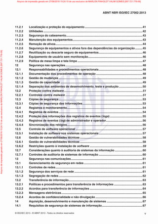 © ISO/IEC 2013 - © ABNT 2013 - Todos os direitos reservados v
ABNT NBR ISO/IEC 27002:2013
11.2.1 Localização e proteção do equipamento .......................................................................41
11.2.2 Utilidades ..........................................................................................................................42
11.2.3 Segurança do cabeamento..............................................................................................43
11.2.4 Manutenção dos equipamentos......................................................................................43
11.2.5 Remoção de ativos...........................................................................................................44
11.2.6 Segurança de equipamentos e ativos fora das dependências da organização .........45
11.2.7 Reutilização ou descarte seguro de equipamentos......................................................46
11.2.8 Equipamento de usuário sem monitoração...................................................................46
11.2.9 Política de mesa limpa e tela limpa ................................................................................47
12 Segurança nas operações...............................................................................................48
12.1 Responsabilidades e procedimentos operacionais......................................................48
12.1.1 Documentação dos procedimentos de operação .........................................................48
12.1.2 Gestão de mudanças .......................................................................................................49
12.1.3 Gestão de capacidade .....................................................................................................49
12.1.4 Separação dos ambientes de desenvolvimento, teste e produção .............................50
12.2 Proteção contra malware.................................................................................................51
12.2.1 Controles contra malware ...............................................................................................51
12.3 Cópias de segurança .......................................................................................................53
12.3.1 Cópias de segurança das informações..........................................................................53
12.4 Registros e monitoramento.............................................................................................54
12.4.1 Registros de eventos .......................................................................................................54
12.4.2 Proteção das informações dos registros de eventos (logs) ........................................55
12.4.3 Registros de eventos (log) de administrador e operador.............................................56
12.4.4 Sincronização dos relógios.............................................................................................56
12.5 Controle de software operacional ..................................................................................57
12.5.1 Instalação de software nos sistemas operacionais......................................................57
12.6 Gestão de vulnerabilidades técnicas .............................................................................58
12.6.1 Gestão de vulnerabilidades técnicas .............................................................................58
12.6.2 Restrições quanto à instalação de software .................................................................59
12.7 Considerações quanto à auditoria de sistemas da informação ..................................60
12.7.1 Controles de auditoria de sistemas de informação ......................................................60
13 Segurança nas comunicações........................................................................................61
13.1 Gerenciamento da segurança em redes ........................................................................61
13.1.1 Controles de redes...........................................................................................................61
13.1.2 Segurança dos serviços de rede ....................................................................................61
13.1.3 Segregação de redes .......................................................................................................62
13.2 Transferência de informação...........................................................................................63
13.2.1 Políticas e procedimentos para transferência de informações ...................................63
13.2.2 Acordos para transferência de informações .................................................................64
13.2.3 Mensagens eletrônicas....................................................................................................65
13.2.4 Acordos de confidencialidade e não divulgação ..........................................................66
14 Aquisição, desenvolvimento e manutenção de sistemas ............................................67
14.1 Requisitos de segurança de sistemas de informação..................................................67
Arquivo
de
impressão
gerado
em
27/06/2016
15:24:10
de
uso
exclusivo
de
MARLON
FINHOLDT
VALIM
GOMES
[097.721.776-09] Arquivo de impressão gerado em 27/06/2016 15:24:10 de uso exclusivo de MARLON FINHOLDT VALIM GOMES [097.721.776-09]
 