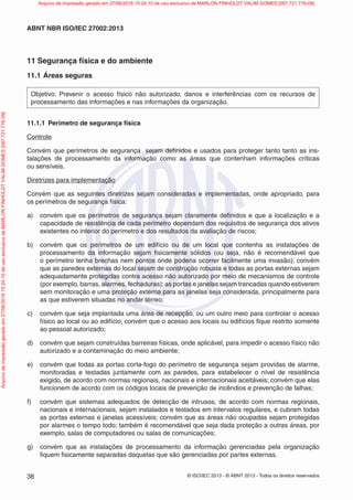 © ISO/IEC 2013 - © ABNT 2013 - Todos os direitos reservados
38
ABNT NBR ISO/IEC 27002:2013
11 Segurança física e do ambiente
11.1 Áreas seguras
Objetivo: Prevenir o acesso físico não autorizado, danos e interferências com os recursos de
processamento das informações e nas informações da organização.
11.1.1 Perímetro de segurança física
Controle
Convém que perímetros de segurança sejam definidos e usados para proteger tanto tanto as ins-
talações de processamento da informação como as áreas que contenham informações críticas
ou sensíveis.
Diretrizes para implementação
Convém que as seguintes diretrizes sejam consideradas e implementadas, onde apropriado, para
os perímetros de segurança física:
a) convém que os perímetros de segurança sejam claramente definidos e que a localização e a
capacidade de resistência de cada perímetro dependam dos requisitos de segurança dos ativos
existentes no interior do perímetro e dos resultados da avaliação de riscos;
b) convém que os perímetros de um edifício ou de um local que contenha as instalações de
processamento da informação sejam fisicamente sólidos (ou seja, não é recomendável que
o perímetro tenha brechas nem pontos onde poderia ocorrer facilmente uma invasão); convém
que as paredes externas do local sejam de construção robusta e todas as portas externas sejam
adequadamente protegidas contra acesso não autorizado por meio de mecanismos de controle
(por exemplo, barras, alarmes, fechaduras); as portas e janelas sejam trancadas quando estiverem
sem monitoração e uma proteção externa para as janelas seja considerada, principalmente para
as que estiverem situadas no andar térreo;
c) convém que seja implantada uma área de recepção, ou um outro meio para controlar o acesso
físico ao local ou ao edifício; convém que o acesso aos locais ou edifícios fique restrito somente
ao pessoal autorizado;
d) convém que sejam construídas barreiras físicas, onde aplicável, para impedir o acesso físico não
autorizado e a contaminação do meio ambiente;
e) convém que todas as portas corta-fogo do perímetro de segurança sejam providas de alarme,
monitoradas e testadas juntamente com as paredes, para estabelecer o nível de resistência
exigido, de acordo com normas regionais, nacionais e internacionais aceitáveis; convém que elas
funcionem de acordo com os códigos locais de prevenção de incêndios e prevenção de falhas;
f) convém que sistemas adequados de detecção de intrusos, de acordo com normas regionais,
nacionais e internacionais, sejam instalados e testados em intervalos regulares, e cubram todas
as portas externas e janelas acessíveis; convém que as áreas não ocupadas sejam protegidas
por alarmes o tempo todo; também é recomendável que seja dada proteção a outras áreas, por
exemplo, salas de computadores ou salas de comunicações;
g) convém que as instalações de processamento da informação gerenciadas pela organização
fiquem fisicamente separadas daquelas que são gerenciadas por partes externas.
Arquivo
de
impressão
gerado
em
27/06/2016
15:24:10
de
uso
exclusivo
de
MARLON
FINHOLDT
VALIM
GOMES
[097.721.776-09] Arquivo de impressão gerado em 27/06/2016 15:24:10 de uso exclusivo de MARLON FINHOLDT VALIM GOMES [097.721.776-09]
 