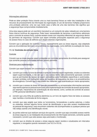 © ISO/IEC 2013 - © ABNT 2013 - Todos os direitos reservados 39
ABNT NBR ISO/IEC 27002:2013
Informações adicionais
Pode-se obter proteção física criando uma ou mais barreiras físicas ao redor das instalações e dos
recursos de processamento da informação da organização. O uso de barreiras múltiplas proporciona
uma proteção adicional, uma vez que neste caso a falha de uma das barreiras não significa que
a segurança fique comprometida imediatamente.
Uma área segura pode ser um escritório trancável ou um conjunto de salas rodeado por uma barreira
física interna contínua de segurança. Pode haver necessidade de barreiras e perímetros adicionais
para o controle do acesso físico, quando existem áreas com requisitos diferentes de segurança dentro
do perímetro de segurança. Convém que sejam tomadas precauções especiais para a segurança
do acesso físico no caso de edifícios que alojam diversas organizações.
Convém que a aplicação de controles físicos, especialmente para as áreas seguras, seja adaptada
para as circunstâncias técnicas e econoômicas da organização, como definido na avaliação de riscos.
11.1.2 Controles de entrada física
Controle
Convém que as áreas seguras sejam protegidas por controles apropriados de entrada para assegurar
que somente pessoas autorizadas tenham acesso permitido.
Diretrizes para implementação
Convém que sejam levadas em consideração as seguintes diretrizes:
a) convém que a data e a hora da entrada e saída de visitantes sejam registradas, e todos os visitantes
sejam supervisionados, a não ser que o seu acesso tenha sido previamente aprovado; convém
que as permissões de acesso só sejam concedidas para finalidades específicas e autorizadas,
e sejam emitidas com instruções sobre os requisitos de segurança da área e os procedimentos
de emergência. Convém que a identidade dos visitantes seja autenticada por meios apropriados;
b) convém que o acesso às áreas em que são processadas ou armazenadas informações sensíveis
sejarestritoapenasaopessoalautorizadopelaimplementaçãodecontrolesdeacessoapropriados,
por exemplo, mecanismos de autenticação de dois fatores, como, cartões de controle de acesso
e PIN (personal identification number);
c) convém que uma trilha de auditoria eletrônica ou um livro de registro físico de todos os acessos
seja mantida e monitorada de forma segura;
d) convém que seja exigido que todos os funcionários, fornecedores e partes externas, e todos
os visitantes, tenham alguma forma visível de identificação e que eles avisem imediatamente
ao pessoal de segurança, caso encontrem visitantes não acompanhados ou qualquer pessoa que
não esteja usando uma identificação visível;
e) às partes externas que realizam serviços de suporte, convém que seja concedido acesso restrito
às áreas seguras ou as instalações de processamento da informação sensíveis, somente quando
necessário; convém que este acesso seja autorizado e monitorado;
f) convém que os direitos de acesso a áreas seguras sejam revistos e atualizados em intervalos
regulares, e revogados quando necessário (ver 9.2.5 e 9.2.6).
Arquivo
de
impressão
gerado
em
27/06/2016
15:24:10
de
uso
exclusivo
de
MARLON
FINHOLDT
VALIM
GOMES
[097.721.776-09] Arquivo de impressão gerado em 27/06/2016 15:24:10 de uso exclusivo de MARLON FINHOLDT VALIM GOMES [097.721.776-09]
 