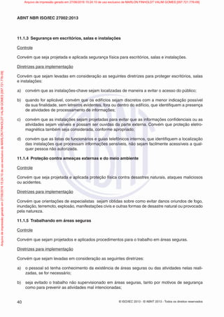© ISO/IEC 2013 - © ABNT 2013 - Todos os direitos reservados
40
ABNT NBR ISO/IEC 27002:2013
11.1.3 Segurança em escritórios, salas e instalações
Controle
Convém que seja projetada e aplicada segurança física para escritórios, salas e instalações.
Diretrizes para implementação
Convém que sejam levadas em consideração as seguintes diretrizes para proteger escritórios, salas
e instalações:
a) convém que as instalações-chave sejam localizadas de maneira a evitar o acesso do público;
b) quando for aplicável, convém que os edifícios sejam discretos com a menor indicação possível
da sua finalidade, sem letreiros evidentes, fora ou dentro do edifício, que identifiquem a presença
de atividades de processamento de informações;
c) convém que as instalações sejam projetadas para evitar que as informações confidenciais ou as
atividades sejam visíveis e possam ser ouvidas da parte externa. Convém que proteção eletro-
magnética também seja considerada, conforme apropriado;
d) convém que as listas de funcionários e guias telefônicos internos, que identifiquem a localização
das instalações que processam informações sensíveis, não sejam facilmente acessíveis a qual-
quer pessoa não autorizada.
11.1.4 Proteção contra ameaças externas e do meio ambiente
Controle
Convém que seja projetada e aplicada proteção física contra desastres naturais, ataques maliciosos
ou acidentes.
Diretrizes para implementação
Convém que orientações de especialistas sejam obtidas sobre como evitar danos oriundos de fogo,
inundação, terremoto, explosão, manifestações civis e outras formas de desastre natural ou provocado
pela natureza.
11.1.5 Trabalhando em áreas seguras
Controle
Convém que sejam projetados e aplicados procedimentos para o trabalho em áreas seguras.
Diretrizes para implementação
Convém que sejam levadas em consideração as seguintes diretrizes:
a) o pessoal só tenha conhecimento da existência de áreas seguras ou das atividades nelas reali-
zadas, se for necessário;
b) seja evitado o trabalho não supervisionado em áreas seguras, tanto por motivos de segurança
como para prevenir as atividades mal intencionadas;
Arquivo
de
impressão
gerado
em
27/06/2016
15:24:10
de
uso
exclusivo
de
MARLON
FINHOLDT
VALIM
GOMES
[097.721.776-09] Arquivo de impressão gerado em 27/06/2016 15:24:10 de uso exclusivo de MARLON FINHOLDT VALIM GOMES [097.721.776-09]
 