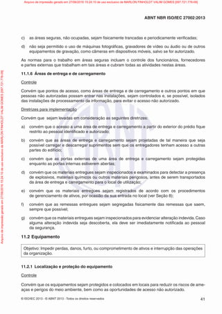 © ISO/IEC 2013 - © ABNT 2013 - Todos os direitos reservados 41
ABNT NBR ISO/IEC 27002:2013
c) as áreas seguras, não ocupadas, sejam fisicamente trancadas e periodicamente verificadas;
d) não seja permitido o uso de máquinas fotográficas, gravadores de vídeo ou áudio ou de outros
equipamentos de gravação, como câmeras em dispositivos móveis, salvo se for autorizado.
As normas para o trabalho em áreas seguras incluam o controle dos funcionários, fornecedores
e partes externas que trabalham em tais áreas e cubram todas as atividades nestas áreas.
11.1.6 Áreas de entrega e de carregamento
Controle
Convém que pontos de acesso, como áreas de entrega e de carregamento e outros pontos em que
pessoas não autorizadas possam entrar nas instalações, sejam controlados e, se possível, isolados
das instalações de processamento da informação, para evitar o acesso não autorizado.
Diretrizes para implementação
Convém que sejam levadas em consideração as seguintes diretrizes:
a) convém que o acesso a uma área de entrega e carregamento a partir do exterior do prédio fique
restrito ao pessoal identificado e autorizado;
b) convém que as áreas de entrega e carregamento sejam projetadas de tal maneira que seja
possível carregar e descarregar suprimentos sem que os entregadores tenham acesso a outras
partes do edifício;
c) convém que as portas externas de uma área de entrega e carregamento sejam protegidas
enquanto as portas internas estiverem abertas;
d) convém que os materiais entregues sejam inspecionados e examinados para detectar a presença
de explosivos, materiais químicos ou outros materiais perigosos, antes de serem transportados
da área de entrega e carregamento para o local de utilização;
e) convém que os materiais entregues sejam registrados de acordo com os procedimentos
de gerenciamento de ativos, por ocasião da sua entrada no local (ver Seção 8);
f) convém que as remessas entregues sejam segregadas fisicamente das remessas que saem,
sempre que possível;
g) convém que os materiais entregues sejam inspecionados para evidenciar alteração indevida.Caso
alguma alteração indevida seja descoberta, ela deve ser imediatamente notificada ao pessoal
da segurança.
11.2 Equipamento
Objetivo: Impedir perdas, danos, furto, ou comprometimento de ativos e interrupção das operações
da organização.
11.2.1 Localização e proteção do equipamento
Controle
Convém que os equipamentos sejam protegidos e colocados em locais para reduzir os riscos de ame-
aças e perigos do meio ambiente, bem como as oportunidades de acesso não autorizado.
Arquivo
de
impressão
gerado
em
27/06/2016
15:24:10
de
uso
exclusivo
de
MARLON
FINHOLDT
VALIM
GOMES
[097.721.776-09] Arquivo de impressão gerado em 27/06/2016 15:24:10 de uso exclusivo de MARLON FINHOLDT VALIM GOMES [097.721.776-09]
 