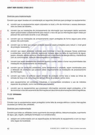 © ISO/IEC 2013 - © ABNT 2013 - Todos os direitos reservados
42
ABNT NBR ISO/IEC 27002:2013
Diretrizes para implementação
Convém que sejam levadas em consideração as seguintes diretrizes para proteger os equipamentos:
a) convém que os equipamentos sejam colocados no local, a fim de minimizar o acesso desneces-
sário às áreas de trabalho;
b) convém que as instalações de processamento da informação que manuseiam dados sensíveis
sejam posicionadas cuidadosamente para reduzir o risco de que as informações sejam vistas por
pessoal não autorizado durante a sua utilização;
c) convém que as instalações de armazenamento sejam protegidas de forma segura para evitar
acesso não autorizado;
d) convém que os itens que exigem proteção especial sejam protegidos para reduzir o nível geral
de proteção necessário;
e) convém que sejam adotados controles para minimizar o risco de ameaças físicas potenciais
e ambientais, como furto, incêndio, explosivos, fumaça, água (ou falha do suprimento de água),
poeira, vibração, efeitos químicos, interferência com o suprimento de energia elétrica, interferência
com as comunicações, radiação eletromagnética e vandalismo;
f) convém que sejam estabelecidas diretrizes quanto a comer, beber e fumar nas proximidades das
instalações de processamento da informação;
g) convém que as condições ambientais, como temperatura e umidade, sejam monitoradas para
a detecção de condições que possam afetar negativamente as instalações de processamento
da informação;
h) convém que todos os edifícios sejam dotados de proteção contra raios e todas as linhas de
entrada de força e de comunicações tenham filtros de proteção contra raios;
i) para equipamentos em ambientes industriais, é recomendado considerar o uso de métodos
especiais de proteção, como membranas para teclados;
j) convém que os equipamentos que processam informações sensíveis sejam protegidos, a fim
deminimizaroriscodevazamentodeinformaçõesemdecorrênciadeemanaçõeseletromagnéticas.
11.2.2 Utilidades
Controle
Convém que os equipamentos sejam protegidos contra falta de energia elétrica e outras interrupções
causadas por falhas das utilidades.
Diretrizes para implementação
Convém que todas as utilidades (como suprimento de energia elétrica, telecomunicações, suprimento
de água, gás, esgoto, calefação/ventilação e ar-condicionado):
a) estejam em conformidade com as especificações do fabricante do equipamento e com os requi-
sitos legais da localidade;
Arquivo
de
impressão
gerado
em
27/06/2016
15:24:10
de
uso
exclusivo
de
MARLON
FINHOLDT
VALIM
GOMES
[097.721.776-09] Arquivo de impressão gerado em 27/06/2016 15:24:10 de uso exclusivo de MARLON FINHOLDT VALIM GOMES [097.721.776-09]
 