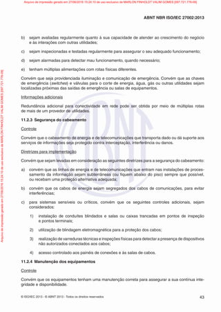 © ISO/IEC 2013 - © ABNT 2013 - Todos os direitos reservados 43
ABNT NBR ISO/IEC 27002:2013
b) sejam avaliadas regularmente quanto à sua capacidade de atender ao crescimento do negócio
e às interações com outras utilidades;
c) sejam inspecionadas e testadas regularmente para assegurar o seu adequado funcionamento;
d) sejam alarmadas para detectar mau funcionamento, quando necessário;
e) tenham múltiplas alimentações com rotas físicas diferentes.
Convém que seja providenciada iluminação e comunicação de emergência. Convém que as chaves
de emergência (switches) e válvulas para o corte de energia, água, gás ou outras utilidades sejam
localizadas próximas das saídas de emergência ou salas de equipamentos.
Informações adicionais
Redundância adicional para conectividade em rede pode ser obtida por meio de múltiplas rotas
de mais de um provedor de utilidades.
11.2.3 Segurança do cabeamento
Controle
Convém que o cabeamento de energia e de telecomunicações que transporta dado ou dá suporte aos
serviços de informações seja protegido contra interceptação, interferência ou danos.
Diretrizes para implementação
Convém que sejam levadas em consideração as seguintes diretrizes para a segurança do cabeamento:
a) convém que as linhas de energia e de telecomunicações que entram nas instalações de proces-
samento da informação sejam subterrâneas (ou fiquem abaixo do piso) sempre que possível,
ou recebam uma proteção alternativa adequada;
b) convém que os cabos de energia sejam segregados dos cabos de comunicações, para evitar
interferências;
c) para sistemas sensíveis ou críticos, convém que os seguintes controles adicionais, sejam
considerados:
1) instalação de conduítes blindados e salas ou caixas trancadas em pontos de inspeção
e pontos terminais;
2) utilização de blindagem eletromagnética para a proteção dos cabos;
3) realização de varreduras técnicas e inspeções físicas para detectar a presença de dispositivos
não autorizados conectados aos cabos;
4) acesso controlado aos painéis de conexões e às salas de cabos.
11.2.4 Manutenção dos equipamentos
Controle
Convém que os equipamentos tenham uma manutenção correta para assegurar a sua contínua inte-
gridade e disponibilidade.
Arquivo
de
impressão
gerado
em
27/06/2016
15:24:10
de
uso
exclusivo
de
MARLON
FINHOLDT
VALIM
GOMES
[097.721.776-09] Arquivo de impressão gerado em 27/06/2016 15:24:10 de uso exclusivo de MARLON FINHOLDT VALIM GOMES [097.721.776-09]
 