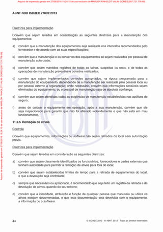 © ISO/IEC 2013 - © ABNT 2013 - Todos os direitos reservados
44
ABNT NBR ISO/IEC 27002:2013
Diretrizes para implementação
Convém que sejam levadas em consideração as seguintes diretrizes para a manutenção dos
equipamentos:
a) convém que a manutenção dos equipamentos seja realizada nos intervalos recomendados pelo
fornecedor e de acordo com as suas especificações;
b) convém que a manutenção e os consertos dos equipamentos só sejam realizados por pessoal de
manutenção autorizado;
c) convém que sejam mantidos registros de todas as falhas, suspeitas ou reais, e de todas as
operações de manutenção preventiva e corretiva realizadas;
d) convém que sejam implementados controles apropriados, na época programada para a
manutenção do equipamento, dependendo de a manutenção ser realizada pelo pessoal local ou
por pessoal externo à organização; onde necessário, convém que informações sensíveis sejam
eliminadas do equipamento, ou o pessoal de manutenção seja de absoluta confiança;
e) convém que sejam atendidas todas as exigências de manutenção estabelecidas nas apólices de
seguro;
f) antes de colocar o equipamento em operação, após a sua manutenção, convém que ele
seja inspecionado para garantir que não foi alterado indevidamente e que não está em mau
funcionamento.
11.2.5 Remoção de ativos
Controle
Convém que equipamentos, informações ou software não sejam retirados do local sem autorização
prévia.
Diretrizes para implementação
Convém que sejam levadas em consideração as seguintes diretrizes:
a) convém que sejam claramente identificados os funcionários, fornecedores e partes externas que
tenham autoridade para permitir a remoção de ativos para fora do local;
b) convém que sejam estabelecidos limites de tempo para a retirada de equipamentos do local,
e que a devolução seja controlada;
c) sempre que necessário ou apropriado, é recomendado que seja feito um registro da retirada e da
devolução de ativos, quando do seu retorno;
d) convém que a identidade, atribuição e função de qualquer pessoa que manuseia ou utiliza os
ativos estejam documentadas, e que esta documentação seja devolvida com o equipamento,
a informação ou o software.
Arquivo
de
impressão
gerado
em
27/06/2016
15:24:10
de
uso
exclusivo
de
MARLON
FINHOLDT
VALIM
GOMES
[097.721.776-09] Arquivo de impressão gerado em 27/06/2016 15:24:10 de uso exclusivo de MARLON FINHOLDT VALIM GOMES [097.721.776-09]
 