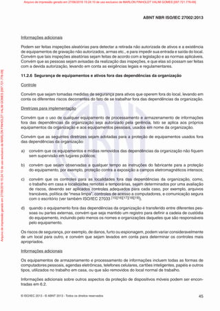 © ISO/IEC 2013 - © ABNT 2013 - Todos os direitos reservados 45
ABNT NBR ISO/IEC 27002:2013
Informações adicionais
Podem ser feitas inspeções aleatórias para detectar a retirada não autorizada de ativos e a existência
de equipamentos de gravação não autorizados, armas etc., e para impedir sua entrada e saída do local.
Convém que tais inspeções aleatórias sejam feitas de acordo com a legislação e as normas aplicáveis.
Convém que as pessoas sejam avisadas da realização das inspeções, e que elas só possam ser feitas
com a devida autorização, levando em conta as exigências legais e regulamentares.
11.2.6 Segurança de equipamentos e ativos fora das dependências da organização
Controle
Convém que sejam tomadas medidas de segurança para ativos que operem fora do local, levando em
conta os diferentes riscos decorrentes do fato de se trabalhar fora das dependências da organização.
Diretrizes para implementação
Convém que o uso de qualquer equipamento de processamento e armazenamento de informações
fora das dependências da organização seja autorizado pela gerência. Isto se aplica aos próprios
equipamentos da organização e aos equipamentos pessoais, usados em nome da organização.
Convém que as seguintes diretrizes sejam adotadas para a proteção de equipamentos usados fora
das dependências da organização:
a) convém que os equipamentos e mídias removidos das dependências da organização não fiquem
sem supervisão em lugares públicos;
b) convém que sejam observadas a qualquer tempo as instruções do fabricante para a proteção
do equipamento, por exemplo, proteção contra a exposição a campos eletromagnéticos intensos;
c) convém que os controles para as localidades fora das dependências da organização, como,
o trabalho em casa e localidades remotas e temporárias, sejam determinados por uma avaliação
de riscos, devendo ser aplicados controles adequados para cada caso, por exemplo, arquivos
trancáveis, política de “mesa limpa”, controles de acesso a computadores, e comunicação segura
com o escritório (ver também ISO/IEC 27033 [15][16][17][18][19]).
d) quando o equipamento fora das dependências da organização é transferido entre diferentes pes-
soas ou partes externas, convém que seja mantido um registro para definir a cadeia de custódia
do equipamento, incluindo pelo menos os nomes e organizações daqueles que são responsáveis
pelo equipamento.
Os riscos de segurança, por exemplo, de danos, furto ou espionagem, podem variar consideravelmente
de um local para outro, e convém que sejam levados em conta para determinar os controles mais
apropriados.
Informações adicionais
Os equipamentos de armazenamento e processamento de informações incluem todas as formas de
computadores pessoais, agendas eletrônicas, telefones celulares, cartões inteligentes, papéis e outros
tipos, utilizados no trabalho em casa, ou que são removidos do local normal de trabalho.
Informações adicionais sobre outros aspectos da proteção de dispositivos móveis podem ser encon-
tradas em 6.2.
Arquivo
de
impressão
gerado
em
27/06/2016
15:24:10
de
uso
exclusivo
de
MARLON
FINHOLDT
VALIM
GOMES
[097.721.776-09] Arquivo de impressão gerado em 27/06/2016 15:24:10 de uso exclusivo de MARLON FINHOLDT VALIM GOMES [097.721.776-09]
 