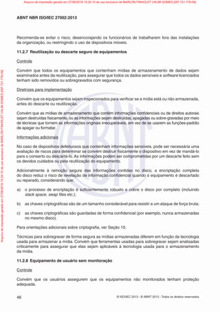 © ISO/IEC 2013 - © ABNT 2013 - Todos os direitos reservados
46
ABNT NBR ISO/IEC 27002:2013
Recomenda-se evitar o risco, desencorajando os funcionários de trabalharem fora das instalações
da organização, ou restringindo o uso de dispositivos móveis.
11.2.7 Reutilização ou descarte seguro de equipamentos
Controle
Convém que todos os equipamentos que contenham mídias de armazenamento de dados sejam
examinados antes da reutilização, para assegurar que todos os dados sensíveis e software licenciados
tenham sido removidos ou sobregravados com segurança.
Diretrizes para implementação
Convém que os equipamentos sejam inspecionados para verificar se a mídia está ou não armazenada,
antes do descarte ou reutilização.
Convém que as mídias de armazenamento que contêm informações confidenciais ou de direitos autorais
sejam destruídas fisicamente, ou as informações sejam destruídas, apagadas ou sobre-gravadas por meio
de técnicas que tornem as informações originais irrecuperáveis, em vez de se usarem as funções-padrão
de apagar ou formatar.
Informações adicionais
No caso de dispositivos defeituosos que contenham informações sensíveis, pode ser necessária uma
avaliação de riscos para determinar se convém destruir fisicamente o dispositivo em vez de mandá-lo
para o conserto ou descartá-lo. As informações podem ser comprometidas por um descarte feito sem
os devidos cuidados ou pela reutilização do equipamento.
Adicionalmente à remoção segura das informações contidas no disco, a encriptação completa
do disco reduz o risco de revelação de informação confidencial quando o equipamento é descartado
ou reparado, considerando que:
a) o processo de encriptação é suficientemente robusto e cobre o disco por completo (incluindo
slack space, swap files etc.);
b) as chaves criptográficas são de um tamanho considerável para resistir a um ataque de força bruta;
c) as chaves criptográficas são guardadas de forma confidencial (por exemplo, nunca armazenadas
no mesmo disco).
Para orientações adicionais sobre criptografia, ver Seção 10.
Técnicas para sobregravar de forma segura as mídias armazenadas diferem em função da tecnologia
usada para armazenar a mídia. Convém que ferramentas usadas para sobregravar sejam analisadas
criticamente para assegurar que elas sejam aplicáveis à tecnologia usada para o armazenamento
da mídia.
11.2.8 Equipamento de usuário sem monitoração
Controle
Convém que os usuários assegurem que os equipamentos não monitorados tenham proteção
adequada.
Arquivo
de
impressão
gerado
em
27/06/2016
15:24:10
de
uso
exclusivo
de
MARLON
FINHOLDT
VALIM
GOMES
[097.721.776-09] Arquivo de impressão gerado em 27/06/2016 15:24:10 de uso exclusivo de MARLON FINHOLDT VALIM GOMES [097.721.776-09]
 
