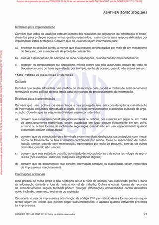 © ISO/IEC 2013 - © ABNT 2013 - Todos os direitos reservados 47
ABNT NBR ISO/IEC 27002:2013
Diretrizes para implementação
Convém que todos os usuários estejam cientes dos requisitos de segurança da informação e proce-
dimentos para proteger equipamentos desacompanhados, assim como suas responsabilidades por
implementar estas proteções. Convém que os usuários sejam informados para:
a) encerrar as sessões ativas, a menos que elas possam ser protegidas por meio de um mecanismo
de bloqueio, por exemplo tela de proteção com senha;
b) efetuar a desconexão de serviços de rede ou aplicações, quando não for mais necessário;
c) proteger os computadores ou dispositivos móveis contra uso não autorizado através de tecla de
bloqueio ou outro controle equivalente, por exemplo, senha de acesso, quando não estiver em uso.
11.2.9 Política de mesa limpa e tela limpa
Controle
Convém que sejam adotadam uma política de mesa limpa para papéis e mídias de armazenamento
removíveis e uma política de tela limpa para os recursos de processamento da informação.
Diretrizes para implementação
Convém que uma política de mesa limpa e tela protegida leve em consideração a classificação
da informação, requisitos contratuais e legais, e o risco correspondente e aspectos culturais da orga-
nização. Convém que as seguintes diretrizes sejam consideradas:
a) convém que as informações do negócio sensíveis ou críticas, por exemplo, em papel ou em mídia
de armazenamento eletrônicas, sejam guardadas em lugar seguro (idealmente em um cofre,
armário ou outras formas de mobília de segurança), quando não em uso, especialmente quando
o escritório estiver desocupado;
b) convém que os computadores e terminais sejam mantidos desligados ou protegidos com meca-
nismo de travamento de tela e teclados controlados por senha, token ou mecanismo de auten-
ticação similar, quando sem monitoração, e protegidos por tecla de bloqueio, senhas ou outros
controles, quando não usados;
c) convém que seja evitado o uso não autorizado de fotocopiadoras e de outra tecnologia de repro-
dução (por exemplo, scanners, máquinas fotográficas digitais);
d) convém que os documentos que contêm informação sensível ou classificada sejam removidos
de impressoras imediatamente.
Informações adicionais
Uma política de mesa limpa e tela protegida reduz o risco de acesso não autorizado, perda e dano
da informação durante e fora do horário normal de trabalho. Cofres e outras formas de recursos
de armazenamento seguro também podem proteger informações armazenadas contra desastres
como incêndio, terremoto, enchente ou explosão.
Considerar o uso de impressoras com função de código PIN, permitindo dessa forma que os reque-
rentes sejam os únicos que podem pegar suas impressões, e apenas quando estiverem próximos
às impressoras.
Arquivo
de
impressão
gerado
em
27/06/2016
15:24:10
de
uso
exclusivo
de
MARLON
FINHOLDT
VALIM
GOMES
[097.721.776-09] Arquivo de impressão gerado em 27/06/2016 15:24:10 de uso exclusivo de MARLON FINHOLDT VALIM GOMES [097.721.776-09]
 