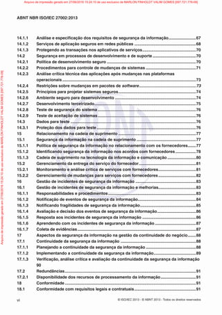 © ISO/IEC 2013 - © ABNT 2013 - Todos os direitos reservados
vi
ABNT NBR ISO/IEC 27002:2013
14.1.1 Análise e especificação dos requisitos de segurança da informação........................67
14.1.2 Serviços de aplicação seguros em redes públicas ......................................................68
14.1.3 Protegendo as transações nos aplicativos de serviços...............................................70
14.2 Segurança em processos de desenvolvimento e de suporte ......................................70
14.2.1 Política de desenvolvimento seguro ..............................................................................70
14.2.2 Procedimentos para controle de mudanças de sistemas ............................................71
14.2.3 Análise crítica técnica das aplicações após mudanças nas plataformas
operacionais .....................................................................................................................73
14.2.4 Restrições sobre mudanças em pacotes de software..................................................73
14.2.5 Princípios para projetar sistemas seguros....................................................................74
14.2.6 Ambiente seguro para desenvolvimento .......................................................................74
14.2.7 Desenvolvimento terceirizado.........................................................................................75
14.2.8 Teste de segurança do sistema ......................................................................................76
14.2.9 Teste de aceitação de sistemas......................................................................................76
14.3 Dados para teste ..............................................................................................................76
14.3.1 Proteção dos dados para teste .......................................................................................76
15 Relacionamento na cadeia de suprimento ....................................................................77
15.1 Segurança da informação na cadeia de suprimento ....................................................77
15.1.1 Política de segurança da informação no relacionamento com os fornecedores.......77
15.1.2 Identificando segurança da informação nos acordos com fornecedores..................78
15.1.3 Cadeia de suprimento na tecnologia da informação e comunicação .........................80
15.2 Gerenciamento da entrega do serviço do fornecedor..................................................81
15.2.1 Monitoramento e análise crítica de serviços com fornecedores.................................81
15.2.2 Gerenciamento de mudanças para serviços com fornecedores.................................82
16 Gestão de incidentes de segurança da informação .....................................................83
16.1 Gestão de incidentes de segurança da informação e melhorias.................................83
16.1.1 Responsabilidades e procedimentos.............................................................................83
16.1.2 Notificação de eventos de segurança da informação...................................................84
16.1.3 Notificando fragilidades de segurança da informação.................................................85
16.1.4 Avaliação e decisão dos eventos de segurança da informação..................................86
16.1.5 Resposta aos incidentes de segurança da informação ...............................................86
16.1.6 Aprendendo com os incidentes de segurança da informação ....................................87
16.1.7 Coleta de evidências........................................................................................................87
17 Aspectos da segurança da informação na gestão da continuidade do negócio.......88
17.1 Continuidade da segurança da informação ..................................................................88
17.1.1 Planejando a continuidade da segurança da informação ............................................88
17.1.2 Implementando a continuidade da segurança da informação.....................................89
17.1.3 Verificação, análise crítica e avaliação da continuidade da segurança da informação
90
17.2 Redundâncias...................................................................................................................91
17.2.1 Disponibilidade dos recursos de processamento da informação...............................91
18 Conformidade ...................................................................................................................91
18.1 Conformidade com requisitos legais e contratuais......................................................91
Arquivo
de
impressão
gerado
em
27/06/2016
15:24:10
de
uso
exclusivo
de
MARLON
FINHOLDT
VALIM
GOMES
[097.721.776-09] Arquivo de impressão gerado em 27/06/2016 15:24:10 de uso exclusivo de MARLON FINHOLDT VALIM GOMES [097.721.776-09]
 