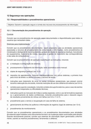 © ISO/IEC 2013 - © ABNT 2013 - Todos os direitos reservados
48
ABNT NBR ISO/IEC 27002:2013
12 Segurança nas operações
12.1 Responsabilidades e procedimentos operacionais
Objetivo: Garantir a operação segura e correta dos recursos de processamento da informação.
12.1.1 Documentação dos procedimentos de operação
Controle
Convém que os procedimentos de operação sejam documentados e disponibilizados para todos os
usuários que necessitem deles.
Diretrizes para implementação
Convém que os procedimentos documentados sejam preparados para as atividades operacionais
associadas a recursos de processamento de comunicação e informações, como procedimentos de
inicialização e desligamento de computadores, geração de cópias de segurança (backup), manutenção
de equipamentos, tratamento de mídias, segurança e gestão do tratamento das correspondências
e das salas de computadores.
Convém que os procedimentos de operação especifiquem as instruções, incluindo:
a) a instalação e configuração de sistemas;
b) processamento e tratamento da informação, tanto automática como manual;
c) cópias de segurança (backup) (ver 12.3);
d) requisitos de agendamento, incluindo interdependências com outros sistemas, a primeira hora
para início da tarefa e a última hora para o término da tarefa;
e) instruções para tratamento de erros ou outras condições excepcionais, que possam ocorrer
durante a execução de uma tarefa, incluindo restrições de uso dos utilitários do sistema (ver 9.4.4);
f) contatos para suporte e escalação, incluindo contatos de suporte externos, para o caso de eventos
operacionais inesperados ou dificuldades técnicas;
g) instruções quanto ao manuseio de mídias e saídas especiais, como o uso de formulários especiais
ou o gerenciamento de dados confidenciais, incluindo procedimentos para o descarte seguro
de resultados provenientes de rotinas com falhas (ver 8.3 e 11.2.7);
h) procedimento para o reinício e recuperação em caso de falha do sistema;
i) gerenciamento de trilhas de auditoria e informações de registros (logs) de sistemas (ver 12.4);
j) procedimentos de monitoramento.
Convém que os procedimentos operacionais e os procedimentos documentados para atividades
de sistemas sejam tratados como documentos formais e as mudanças sejam autorizadas pela direção.
Quando tecnicamente possível, convém que sistemas de informação sejam gerenciados uniforme-
mente, usando os mesmos procedimentos, ferramentas e utilitários.
Arquivo
de
impressão
gerado
em
27/06/2016
15:24:10
de
uso
exclusivo
de
MARLON
FINHOLDT
VALIM
GOMES
[097.721.776-09] Arquivo de impressão gerado em 27/06/2016 15:24:10 de uso exclusivo de MARLON FINHOLDT VALIM GOMES [097.721.776-09]
 