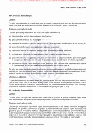 © ISO/IEC 2013 - © ABNT 2013 - Todos os direitos reservados 49
ABNT NBR ISO/IEC 27002:2013
12.1.2 Gestão de mudanças
Controle
Convém que mudanças na organização, nos processos do negócio, nos recursos de processamento
da informação e nos sistemas que afetam a segurança da informação, sejam controladas.
Diretrizes para implementação
Convém que os seguintes itens, em particular, sejam considerados:
a) identificação e registro das mudanças significativas;
b) planejamento e testes das mudanças;
c) avaliação de impactos potenciais, incluindo impactos de segurança da informação de tais mudanças;
d) procedimento formal de aprovação das mudanças propostas;
e) verificação de que os requisitos de segurança da informação foram atendidos;
f) comunicação dos detalhes das mudanças para todas as pessoas relevantes;
g) procedimentos de recuperação, incluindo procedimentos e responsabilidades para interrupção
e recuperação de mudanças em caso de insucesso ou na ocorrência de eventos inesperados;
h) provisão de um processo emergencial de mudança para permitir uma implementação rápida
e controlada de mudanças, necessárias para resolver um incidente (ver 16.1).
Convém que sejam estabelecidos procedimentos e responsabilidades de gestão formais para garantir
que haja um controle satisfatório de todas as mudanças. Quando mudanças forem realizadas, é con-
veniente manter um registro de auditoria contendo todas as informações relevantes.
Informações adicionais
O controle inadequado de modificações nos sistemas e nos recursos de processamento das informa-
ções é uma causa comum de falhas de segurança ou de sistema. Mudanças em ambientes opera-
cionais, especialmente quando da transferência de um sistema em desenvolvimento para o estágio
operacional, podem trazer impactos à confiabilidade de aplicações (ver 14.2.2).
12.1.3 Gestão de capacidade
Controle
Convém que a utilização dos recursos seja monitorada e ajustada, e que as projeções sejam feitas
para necessidades de capacidade futura para garantir o desempenho requerido do sistema.
Diretrizes para implementação
Convém que requisitos de capacidade sejam identificados levando-se em conta a criticidade do negócio
do sistema em questão. Convém que o ajuste e o monitoramento dos sistemas sejam aplicados para
garantir e, quando necessário, melhorar a disponibilidade e eficiência dos sistemas. É recomendável que
os controles detectivos sejam implantados para identificar problemas em tempo hábil. É conveniente que
projeções de capacidade futura levem em consideração os requisitos de novos negócios e sistemas e as
tendências atuais e projetadas de capacidade de processamento de informação da organização.
Arquivo
de
impressão
gerado
em
27/06/2016
15:24:10
de
uso
exclusivo
de
MARLON
FINHOLDT
VALIM
GOMES
[097.721.776-09] Arquivo de impressão gerado em 27/06/2016 15:24:10 de uso exclusivo de MARLON FINHOLDT VALIM GOMES [097.721.776-09]
 