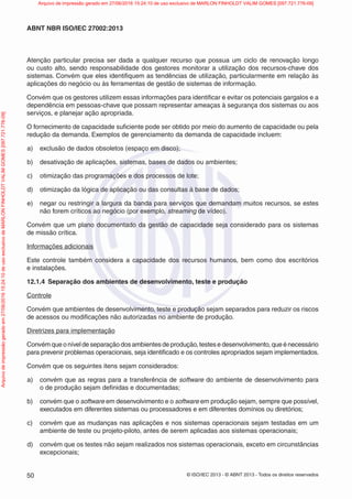 © ISO/IEC 2013 - © ABNT 2013 - Todos os direitos reservados
50
ABNT NBR ISO/IEC 27002:2013
Atenção particular precisa ser dada a qualquer recurso que possua um ciclo de renovação longo
ou custo alto, sendo responsabilidade dos gestores monitorar a utilização dos recursos-chave dos
sistemas. Convém que eles identifiquem as tendências de utilização, particularmente em relação às
aplicações do negócio ou às ferramentas de gestão de sistemas de informação.
Convém que os gestores utilizem essas informações para identificar e evitar os potenciais gargalos e a
dependência em pessoas-chave que possam representar ameaças à segurança dos sistemas ou aos
serviços, e planejar ação apropriada.
O fornecimento de capacidade suficiente pode ser obtido por meio do aumento de capacidade ou pela
redução da demanda. Exemplos de gerenciamento da demanda de capacidade incluem:
a) exclusão de dados obsoletos (espaço em disco);
b) desativação de aplicações, sistemas, bases de dados ou ambientes;
c) otimização das programações e dos processos de lote;
d) otimização da lógica de aplicação ou das consultas à base de dados;
e) negar ou restringir a largura da banda para serviços que demandam muitos recursos, se estes
não forem críticos ao negócio (por exemplo, streaming de vídeo).
Convém que um plano documentado da gestão de capacidade seja considerado para os sistemas
de missão crítica.
Informações adicionais
Este controle também considera a capacidade dos recursos humanos, bem como dos escritórios
e instalações.
12.1.4 Separação dos ambientes de desenvolvimento, teste e produção
Controle
Convém que ambientes de desenvolvimento, teste e produção sejam separados para reduzir os riscos
de acessos ou modificações não autorizadas no ambiente de produção.
Diretrizes para implementação
Convém que o nível de separação dos ambientes de produção, testes e desenvolvimento, que é necessário
para prevenir problemas operacionais, seja identificado e os controles apropriados sejam implementados.
Convém que os seguintes itens sejam considerados:
a) convém que as regras para a transferência de software do ambiente de desenvolvimento para
o de produção sejam definidas e documentadas;
b) convém que o software em desenvolvimento e o software em produção sejam, sempre que possível,
executados em diferentes sistemas ou processadores e em diferentes domínios ou diretórios;
c) convém que as mudanças nas aplicações e nos sistemas operacionais sejam testadas em um
ambiente de teste ou projeto-piloto, antes de serem aplicadas aos sistemas operacionais;
d) convém que os testes não sejam realizados nos sistemas operacionais, exceto em circunstâncias
excepcionais;
Arquivo
de
impressão
gerado
em
27/06/2016
15:24:10
de
uso
exclusivo
de
MARLON
FINHOLDT
VALIM
GOMES
[097.721.776-09] Arquivo de impressão gerado em 27/06/2016 15:24:10 de uso exclusivo de MARLON FINHOLDT VALIM GOMES [097.721.776-09]
 