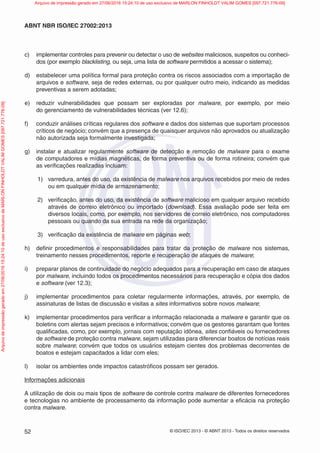 © ISO/IEC 2013 - © ABNT 2013 - Todos os direitos reservados
52
ABNT NBR ISO/IEC 27002:2013
c) implementar controles para prevenir ou detectar o uso de websites maliciosos, suspeitos ou conheci-
dos (por exemplo blacklisting, ou seja, uma lista de software permitidos a acessar o sistema);
d) estabelecer uma política formal para proteção contra os riscos associados com a importação de
arquivos e software, seja de redes externas, ou por qualquer outro meio, indicando as medidas
preventivas a serem adotadas;
e) reduzir vulnerabilidades que possam ser exploradas por malware, por exemplo, por meio
do gerenciamento de vulnerabilidades técnicas (ver 12.6);
f) conduzir análises críticas regulares dos software e dados dos sistemas que suportam processos
críticos de negócio; convém que a presença de quaisquer arquivos não aprovados ou atualização
não autorizada seja formalmente investigada;
g) instalar e atualizar regularmente software de detecção e remoção de malware para o exame
de computadores e mídias magnéticas, de forma preventiva ou de forma rotineira; convém que
as verificações realizadas incluam:
1) varredura, antes do uso, da existência de malware nos arquivos recebidos por meio de redes
ou em qualquer mídia de armazenamento;
2) verificação, antes do uso, da existência de software malicioso em qualquer arquivo recebido
através de correio eletrônico ou importado (download). Essa avaliação pode ser feita em
diversos locais, como, por exemplo, nos servidores de correio eletrônico, nos computadores
pessoais ou quando da sua entrada na rede da organização;
3) verificação da existência de malware em páginas web;
h) definir procedimentos e responsabilidades para tratar da proteção de malware nos sistemas,
treinamento nesses procedimentos, reporte e recuperação de ataques de malware;
i) preparar planos de continuidade do negócio adequados para a recuperação em caso de ataques
por malware, incluindo todos os procedimentos necessários para recuperação e cópia dos dados
e software (ver 12.3);
j) implementar procedimentos para coletar regularmente informações, através, por exemplo, de
assinaturas de listas de discussão e visitas a sites informativos sobre novos malware;
k) implementar procedimentos para verificar a informação relacionada a malware e garantir que os
boletins com alertas sejam precisos e informativos; convém que os gestores garantam que fontes
qualificadas, como, por exemplo, jornais com reputação idônea, sites confiáveis ou fornecedores
de software de proteção contra malware, sejam utilizadas para diferenciar boatos de notícias reais
sobre malware; convém que todos os usuários estejam cientes dos problemas decorrentes de
boatos e estejam capacitados a lidar com eles;
l) isolar os ambientes onde impactos catastróficos possam ser gerados.
Informações adicionais
A utilização de dois ou mais tipos de software de controle contra malware de diferentes fornecedores
e tecnologias no ambiente de processamento da informação pode aumentar a eficácia na proteção
contra malware.
Arquivo
de
impressão
gerado
em
27/06/2016
15:24:10
de
uso
exclusivo
de
MARLON
FINHOLDT
VALIM
GOMES
[097.721.776-09] Arquivo de impressão gerado em 27/06/2016 15:24:10 de uso exclusivo de MARLON FINHOLDT VALIM GOMES [097.721.776-09]
 