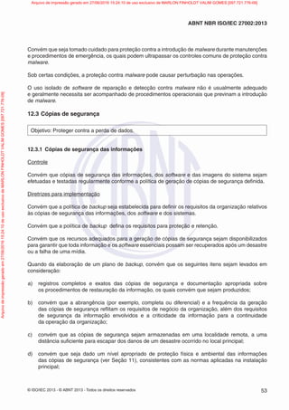 © ISO/IEC 2013 - © ABNT 2013 - Todos os direitos reservados 53
ABNT NBR ISO/IEC 27002:2013
Convém que seja tomado cuidado para proteção contra a introdução de malware durante manutenções
e procedimentos de emergência, os quais podem ultrapassar os controles comuns de proteção contra
malware.
Sob certas condições, a proteção contra malware pode causar perturbação nas operações.
O uso isolado de software de reparação e detecção contra malware não é usualmente adequado
e geralmente necessita ser acompanhado de procedimentos operacionais que previnam a introdução
de malware.
12.3 Cópias de segurança
Objetivo: Proteger contra a perda de dados.
12.3.1 Cópias de segurança das informações
Controle
Convém que cópias de segurança das informações, dos software e das imagens do sistema sejam
efetuadas e testadas regularmente conforme a política de geração de cópias de segurança definida.
Diretrizes para implementação
Convém que a política de backup seja estabelecida para definir os requisitos da organização relativos
às cópias de segurança das informações, dos software e dos sistemas.
Convém que a política de backup defina os requisitos para proteção e retenção.
Convém que os recursos adequados para a geração de cópias de segurança sejam disponibilizados
para garantir que toda informação e os software essenciais possam ser recuperados após um desastre
ou a falha de uma mídia.
Quando da elaboração de um plano de backup, convém que os seguintes itens sejam levados em
consideração:
a) registros completos e exatos das cópias de segurança e documentação apropriada sobre
os procedimentos de restauração da informação, os quais convém que sejam produzidos;
b) convém que a abrangência (por exemplo, completa ou diferencial) e a frequência da geração
das cópias de segurança reflitam os requisitos de negócio da organização, além dos requisitos
de segurança da informação envolvidos e a criticidade da informação para a continuidade
da operação da organização;
c) convém que as cópias de segurança sejam armazenadas em uma localidade remota, a uma
distância suficiente para escapar dos danos de um desastre ocorrido no local principal;
d) convém que seja dado um nível apropriado de proteção física e ambiental das informações
das cópias de segurança (ver Seção 11), consistentes com as normas aplicadas na instalação
principal;
Arquivo
de
impressão
gerado
em
27/06/2016
15:24:10
de
uso
exclusivo
de
MARLON
FINHOLDT
VALIM
GOMES
[097.721.776-09] Arquivo de impressão gerado em 27/06/2016 15:24:10 de uso exclusivo de MARLON FINHOLDT VALIM GOMES [097.721.776-09]
 