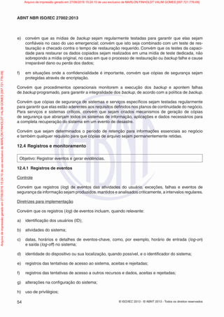 © ISO/IEC 2013 - © ABNT 2013 - Todos os direitos reservados
54
ABNT NBR ISO/IEC 27002:2013
e) convém que as mídias de backup sejam regularmente testadas para garantir que elas sejam
confiáveis no caso do uso emergencial; convém que isto seja combinado com um teste de res-
tauração e checado contra o tempo de restauração requerido. Convém que os testes da capaci-
dade para restaurar os dados copiados sejam realizados em uma mídia de teste dedicada, não
sobrepondo a mídia original, no caso em que o processo de restauração ou backup falhe e cause
irreparável dano ou perda dos dados;
f) em situações onde a confidencialidade é importante, convém que cópias de segurança sejam
protegidas através de encriptação.
Convém que procedimentos operacionais monitorem a execução dos backup e apontem falhas
de backup programado, para garantir a integralidade dos backup, de acordo com a política de backup.
Convém que cópias de segurança de sistemas e serviços específicos sejam testadas regularmente
para garantir que elas estão aderentes aos requisitos definidos nos planos de continuidade do negócio.
Para serviços e sistemas críticos, convém que sejam criados mecanismos de geração de cópias
de segurança que abranjam todos os sistemas de informação, aplicações e dados necessários para
a completa recuperação do sistema em um evento de desastre.
Convém que sejam determinados o período de retenção para informações essenciais ao negócio
e também qualquer requisito para que cópias de arquivo sejam permanentemente retidas.
12.4 Registros e monitoramento
Objetivo: Registrar eventos e gerar evidências.
12.4.1 Registros de eventos
Controle
Convém que registros (log) de eventos das atividades do usuário, exceções, falhas e eventos de
segurança da informação sejam produzidos, mantidos e analisados criticamente, a intervalos regulares.
Diretrizes para implementação
Convém que os registros (log) de eventos incluam, quando relevante:
a) identificação dos usuários (ID);
b) atividades do sistema;
c) datas, horários e detalhes de eventos-chave, como, por exemplo, horário de entrada (log-on)
e saída (log-off) no sistema;
d) identidade do dispositivo ou sua localização, quando possível, e o identificador do sistema;
e) registros das tentativas de acesso ao sistema, aceitas e rejeitadas;
f) registros das tentativas de acesso a outros recursos e dados, aceitas e rejeitadas;
g) alterações na configuração do sistema;
h) uso de privilégios;
Arquivo
de
impressão
gerado
em
27/06/2016
15:24:10
de
uso
exclusivo
de
MARLON
FINHOLDT
VALIM
GOMES
[097.721.776-09] Arquivo de impressão gerado em 27/06/2016 15:24:10 de uso exclusivo de MARLON FINHOLDT VALIM GOMES [097.721.776-09]
 