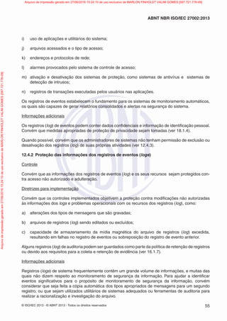 © ISO/IEC 2013 - © ABNT 2013 - Todos os direitos reservados 55
ABNT NBR ISO/IEC 27002:2013
i) uso de aplicações e utilitários do sistema;
j) arquivos acessados e o tipo de acesso;
k) endereços e protocolos de rede;
l) alarmes provocados pelo sistema de controle de acesso;
m) ativação e desativação dos sistemas de proteção, como sistemas de antivírus e sistemas de
detecção de intrusos;
n) registros de transações executadas pelos usuários nas aplicações.
Os registros de eventos estabelecem o fundamento para os sistemas de monitoramento automáticos,
os quais são capazes de gerar relatórios consolidados e alertas na segurança do sistema.
Informações adicionais
Os registros (log) de eventos podem conter dados confidenciais e informação de identificação pessoal.
Convém que medidas apropriadas de proteção de privacidade sejam tomadas (ver 18.1.4).
Quando possível, convém que os administradores de sistemas não tenham permissão de exclusão ou
desativação dos registros (log) de suas próprias atividades (ver 12.4.3).
12.4.2 Proteção das informações dos registros de eventos (logs)
Controle
Convém que as informações dos registros de eventos (log) e os seus recursos sejam protegidos con-
tra acesso não autorizado e adulteração.
Diretrizes para implementação
Convém que os controles implementados objetivem a proteção contra modificações não autorizadas
às informações dos logs e problemas operacionais com os recursos dos registros (log), como:
a) alterações dos tipos de mensagens que são gravadas;
b) arquivos de registros (log) sendo editados ou excluídos;
c) capacidade de armazenamento da mídia magnética do arquivo de registros (log) excedida,
resultando em falhas no registro de eventos ou sobreposição do registro de evento anterior.
Alguns registros (log) de auditoria podem ser guardados como parte da política de retenção de registros
ou devido aos requisitos para a coleta e retenção de evidência (ver 16.1.7).
Informações adicionais
Registros (logs) de sistema frequentemente contêm um grande volume de informações, e muitas das
quais não dizem respeito ao monitoramento de segurança da informação. Para ajudar a identificar
eventos significativos para o propósito de monitoramento de segurança da informação, convém
considerar que seja feita a cópia automática dos tipos apropriados de mensagens para um segundo
registro, ou que sejam utilizados utilitários de sistemas adequados ou ferramentas de auditoria para
realizar a racionalização e investigação do arquivo.
Arquivo
de
impressão
gerado
em
27/06/2016
15:24:10
de
uso
exclusivo
de
MARLON
FINHOLDT
VALIM
GOMES
[097.721.776-09] Arquivo de impressão gerado em 27/06/2016 15:24:10 de uso exclusivo de MARLON FINHOLDT VALIM GOMES [097.721.776-09]
 