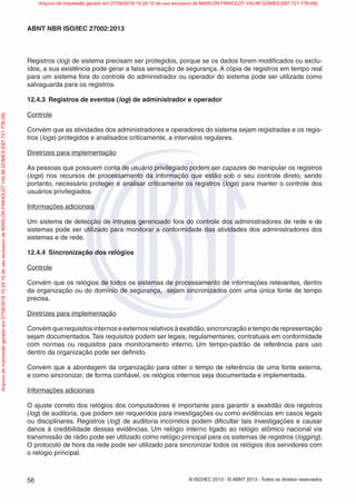 © ISO/IEC 2013 - © ABNT 2013 - Todos os direitos reservados
56
ABNT NBR ISO/IEC 27002:2013
Registros (log) de sistema precisam ser protegidos, porque se os dados forem modificados ou exclu-
ídos, a sua existência pode gerar a falsa sensação de segurança. A cópia de registros em tempo real
para um sistema fora do controle do administrador ou operador do sistema pode ser utilizada como
salvaguarda para os registros.
12.4.3 Registros de eventos (log) de administrador e operador
Controle
Convém que as atividades dos administradores e operadores do sistema sejam registradas e os regis-
tros (logs) protegidos e analisados criticamente, a intervalos regulares.
Diretrizes para implementação
As pessoas que possuem conta de usuário privilegiado podem ser capazes de manipular os registros
(logs) nos recursos de processamento da informação que estão sob o seu controle direto, sendo
portanto, necessário proteger e analisar criticamente os registros (logs) para manter o controle dos
usuários privilegiados.
Informações adicionais
Um sistema de detecção de intrusos gerenciado fora do controle dos administradores de rede e de
sistemas pode ser utilizado para monitorar a conformidade das atividades dos administradores dos
sistemas e de rede.
12.4.4 Sincronização dos relógios
Controle
Convém que os relógios de todos os sistemas de processamento de informações relevantes, dentro
da organização ou do domínio de segurança, sejam sincronizados com uma única fonte de tempo
precisa.
Diretrizes para implementação
Convém que requisitos internos e externos relativos à exatidão, sincronização e tempo de representação
sejam documentados.Tais requisitos podem ser legais, regulamentares, contratuais em conformidade
com normas ou requisitos para monitoramento interno. Um tempo-padrão de referência para uso
dentro da organização pode ser definido.
Convém que a abordagem da organização para obter o tempo de referência de uma fonte externa,
e como sincronizar, de forma confiável, os relógios internos seja documentada e implementada.
Informações adicionais
O ajuste correto dos relógios dos computadores é importante para garantir a exatidão dos registros
(log) de auditoria, que podem ser requeridos para investigações ou como evidências em casos legais
ou disciplinares. Registros (log) de auditoria incorretos podem dificultar tais investigações e causar
danos à credibilidade dessas evidências. Um relógio interno ligado ao relógio atômico nacional via
transmissão de rádio pode ser utilizado como relógio principal para os sistemas de registros (logging).
O protocolo de hora da rede pode ser utilizado para sincronizar todos os relógios dos servidores com
o relógio principal.
Arquivo
de
impressão
gerado
em
27/06/2016
15:24:10
de
uso
exclusivo
de
MARLON
FINHOLDT
VALIM
GOMES
[097.721.776-09] Arquivo de impressão gerado em 27/06/2016 15:24:10 de uso exclusivo de MARLON FINHOLDT VALIM GOMES [097.721.776-09]
 