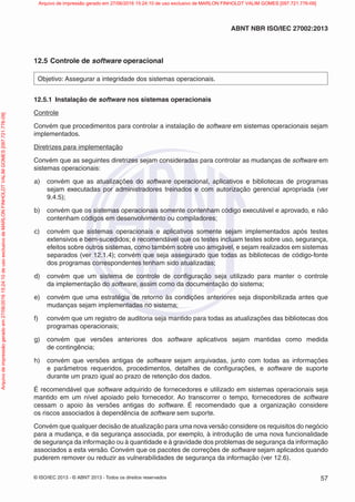 © ISO/IEC 2013 - © ABNT 2013 - Todos os direitos reservados 57
ABNT NBR ISO/IEC 27002:2013
12.5 Controle de software operacional
Objetivo: Assegurar a integridade dos sistemas operacionais.
12.5.1 Instalação de software nos sistemas operacionais
Controle
Convém que procedimentos para controlar a instalação de software em sistemas operacionais sejam
implementados.
Diretrizes para implementação
Convém que as seguintes diretrizes sejam consideradas para controlar as mudanças de software em
sistemas operacionais:
a) convém que as atualizações do software operacional, aplicativos e bibliotecas de programas
sejam executadas por administradores treinados e com autorização gerencial apropriada (ver
9.4.5);
b) convém que os sistemas operacionais somente contenham código executável e aprovado, e não
contenham códigos em desenvolvimento ou compiladores;
c) convém que sistemas operacionais e aplicativos somente sejam implementados após testes
extensivos e bem-sucedidos; é recomendável que os testes incluam testes sobre uso, segurança,
efeitos sobre outros sistemas, como também sobre uso amigável, e sejam realizados em sistemas
separados (ver 12.1.4); convém que seja assegurado que todas as bibliotecas de código-fonte
dos programas correspondentes tenham sido atualizadas;
d) convém que um sistema de controle de configuração seja utilizado para manter o controle
da implementação do software, assim como da documentação do sistema;
e) convém que uma estratégia de retorno às condições anteriores seja disponibilizada antes que
mudanças sejam implementadas no sistema;
f) convém que um registro de auditoria seja mantido para todas as atualizações das bibliotecas dos
programas operacionais;
g) convém que versões anteriores dos software aplicativos sejam mantidas como medida
de contingência;
h) convém que versões antigas de software sejam arquivadas, junto com todas as informações
e parâmetros requeridos, procedimentos, detalhes de configurações, e software de suporte
durante um prazo igual ao prazo de retenção dos dados.
É recomendável que software adquirido de fornecedores e utilizado em sistemas operacionais seja
mantido em um nível apoiado pelo fornecedor. Ao transcorrer o tempo, fornecedores de software
cessam o apoio às versões antigas do software. É recomendado que a organização considere
os riscos associados à dependência de software sem suporte.
Convém que qualquer decisão de atualização para uma nova versão considere os requisitos do negócio
para a mudança, e da segurança associada, por exemplo, à introdução de uma nova funcionalidade
de segurança da informação ou à quantidade e à gravidade dos problemas de segurança da informação
associados a esta versão. Convém que os pacotes de correções de software sejam aplicados quando
puderem remover ou reduzir as vulnerabilidades de segurança da informação (ver 12.6).
Arquivo
de
impressão
gerado
em
27/06/2016
15:24:10
de
uso
exclusivo
de
MARLON
FINHOLDT
VALIM
GOMES
[097.721.776-09] Arquivo de impressão gerado em 27/06/2016 15:24:10 de uso exclusivo de MARLON FINHOLDT VALIM GOMES [097.721.776-09]
 