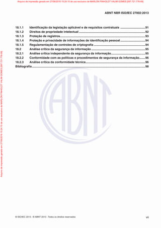 © ISO/IEC 2013 - © ABNT 2013 - Todos os direitos reservados vii
ABNT NBR ISO/IEC 27002:2013
18.1.1 Identificação da legislação aplicável e de requisitos contratuais ..............................91
18.1.2 Direitos de propriedade intelectual ................................................................................92
18.1.3 Proteção de registros.......................................................................................................93
18.1.4 Proteção e privacidade de informações de identificação pessoal..............................94
18.1.5 Regulamentação de controles de criptografia ..............................................................94
18.2 Análise crítica da segurança da informação .................................................................95
18.2.1 Análise crítica independente da segurança da informação.........................................95
18.2.2 Conformidade com as políticas e procedimentos de segurança da informação.......96
18.2.3 Análise crítica da conformidade técnica........................................................................96
Bibliografia.........................................................................................................................................98
Arquivo
de
impressão
gerado
em
27/06/2016
15:24:10
de
uso
exclusivo
de
MARLON
FINHOLDT
VALIM
GOMES
[097.721.776-09] Arquivo de impressão gerado em 27/06/2016 15:24:10 de uso exclusivo de MARLON FINHOLDT VALIM GOMES [097.721.776-09]
 