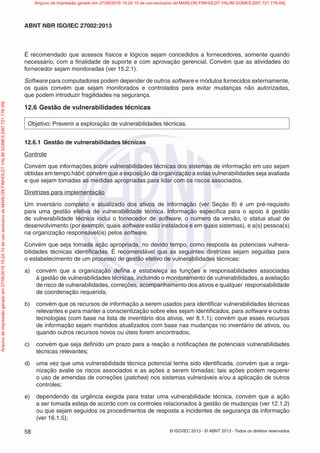 © ISO/IEC 2013 - © ABNT 2013 - Todos os direitos reservados
58
ABNT NBR ISO/IEC 27002:2013
É recomendado que acessos físicos e lógicos sejam concedidos a fornecedores, somente quando
necessário, com a finalidade de suporte e com aprovação gerencial. Convém que as atividades do
fornecedor sejam monitoradas (ver 15.2.1).
Software para computadores podem depender de outros software e módulos fornecidos externamente,
os quais convém que sejam monitorados e controlados para evitar mudanças não autorizadas,
que podem introduzir fragilidades na segurança.
12.6 Gestão de vulnerabilidades técnicas
Objetivo: Prevenir a exploração de vulnerabilidades técnicas.
12.6.1 Gestão de vulnerabilidades técnicas
Controle
Convém que informações sobre vulnerabilidades técnicas dos sistemas de informação em uso sejam
obtidas em tempo hábil;convém que a exposição da organização a estas vulnerabilidades seja avaliada
e que sejam tomadas as medidas apropriadas para lidar com os riscos associados.
Diretrizes para implementação
Um inventário completo e atualizado dos ativos de informação (ver Seção 8) é um pré-requisito
para uma gestão efetiva de vulnerabilidade técnica. Informação especifica para o apoio à gestão
de vulnerabilidade técnica inclui o fornecedor de software, o número da versão, o status atual de
desenvolvimento (por exemplo, quais software estão instalados e em quais sistemas), e a(s) pessoa(s)
na organização responsável(is) pelos software.
Convém que seja tomada ação apropriada, no devido tempo, como resposta às potenciais vulnera-
bilidades técnicas identificadas. É recomendável que as seguintes diretrizes sejam seguidas para
o estabelecimento de um processo de gestão efetivo de vulnerabilidades técnicas:
a) convém que a organização defina e estabeleça as funções e responsabilidades associadas
à gestão de vulnerabilidades técnicas, incluindo o monitoramento de vulnerabilidades, a avaliação
de risco de vulnerabilidades, correções, acompanhamento dos ativos e qualquer responsabilidade
de coordenação requerida;
b) convém que os recursos de informação a serem usados para identificar vulnerabilidades técnicas
relevantes e para manter a conscientização sobre eles sejam identificados, para software e outras
tecnologias (com base na lista de inventário dos ativos, ver 8.1.1); convém que esses recursos
de informação sejam mantidos atualizados com base nas mudanças no inventário de ativos, ou
quando outros recursos novos ou úteis forem encontrados;
c) convém que seja definido um prazo para a reação a notificações de potenciais vulnerabilidades
técnicas relevantes;
d) uma vez que uma vulnerabilidade técnica potencial tenha sido identificada, convém que a orga-
nização avalie os riscos associados e as ações a serem tomadas; tais ações podem requerer
o uso de emendas de correções (patches) nos sistemas vulneráveis e/ou a aplicação de outros
controles;
e) dependendo da urgência exigida para tratar uma vulnerabilidade técnica, convém que a ação
a ser tomada esteja de acordo com os controles relacionados à gestão de mudanças (ver 12.1.2)
ou que sejam seguidos os procedimentos de resposta a incidentes de segurança da informação
(ver 16.1.5);
Arquivo
de
impressão
gerado
em
27/06/2016
15:24:10
de
uso
exclusivo
de
MARLON
FINHOLDT
VALIM
GOMES
[097.721.776-09] Arquivo de impressão gerado em 27/06/2016 15:24:10 de uso exclusivo de MARLON FINHOLDT VALIM GOMES [097.721.776-09]
 