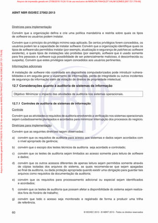 © ISO/IEC 2013 - © ABNT 2013 - Todos os direitos reservados
60
ABNT NBR ISO/IEC 27002:2013
Diretrizes para implementação
Convém que a organização defina e crie uma política mandatória e restrita sobre quais os tipos
de software os usuários podem instalar.
Convém que o princípio do privilégio mínimo seja aplicado. Se certos privilégios forem concedidos, os
usuários podem ter a capacidade de instalar software. Convém que a organização identifique quais os
tipos de software são permitidos instalar (por exemplo, atualização e segurança de patches ao software
existente), e quais tipos de instalações são proibidas (por exemplo, software que é usado somente
para fins pessoais e software cuja possibilidade de ser potencialmente malicioso, é desconhecida ou
suspeita). Convém que estes privilégios sejam concedidos aos usuários pertinentes.
Informações adicionais
A instalação de software não controlada em dispositivos computadorizados pode introduzir vulnera-
bilidades e em seguida gerar o vazamento de informações, perda de integridade ou outros incidentes
de segurança da informação além da violação de direitos de propriedade intelectual.
12.7 Considerações quanto à auditoria de sistemas da informação
Objetivo: Minimizar o impacto das atividades de auditoria nos sistemas operacionais.
12.7.1 Controles de auditoria de sistemas de informação
Controle
Convém que as atividades e requisitos de auditoria envolvendo a verificação nos sistemas operacionais
sejam cuidadosamente planejados e acordados para minimizar interrupção dos processos do negócio.
Diretrizes para implementação
Convém que as seguintes diretrizes sejam observadas:
a) convém que os requisitos de auditoria para acesso aos sistemas e dados sejam acordados com
o nível apropriado da gerência;
b) convém que o escopo dos testes técnicos da auditoria seja acordado e controlado;
c) convém que os testes de auditoria sejam limitados ao acesso somente para leitura de software
e dados;
d) convém que os outros acessos diferentes de apenas leitura sejam permitidos somente através
de cópias isoladas dos arquivos do sistema, as quais recomenda-se que sejam apagadas
ao final da auditoria, ou dada proteção apropriada quando existir uma obrigação para guardar tais
arquivos como requisitos da documentação da auditoria;
e) convém que os requisitos para processamento adicional ou especial sejam identificados
e acordados;
f) convém que os testes de auditoria que possam afetar a disponibilidade do sistema sejam realiza-
dos fora do horário de trabalho;
g) convém que todo o acesso seja monitorado e registrado de forma a produzir uma trilha
de referência.
Arquivo
de
impressão
gerado
em
27/06/2016
15:24:10
de
uso
exclusivo
de
MARLON
FINHOLDT
VALIM
GOMES
[097.721.776-09] Arquivo de impressão gerado em 27/06/2016 15:24:10 de uso exclusivo de MARLON FINHOLDT VALIM GOMES [097.721.776-09]
 