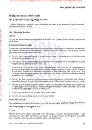 © ISO/IEC 2013 - © ABNT 2013 - Todos os direitos reservados 61
ABNT NBR ISO/IEC 27002:2013
13 Segurança nas comunicações
13.1 Gerenciamento da segurança em redes
Objetivo: Assegurar a proteção das informações em redes e dos recursos de processamento
da informação que as apoiam.
13.1.1 Controles de redes
Controle
Convém que as redes sejam gerenciadas e controladas para proteger as informações nos sistemas
e aplicações.
Diretrizes para implementação
Convém que controles sejam implementados para garantir a segurança da informação nestas redes,
e a proteção dos serviços a elas conectadas, contra acesso não autorizado. Em particular, convém
que os seguintes itens sejam considerados:
a) convém que responsabilidades e procedimentos sobre o gerenciamento de equipamentos
de rede sejam estabelecidos;
b) convém que a responsabilidade operacional pelas redes seja separada da operação dos recursos
computacionais, onde apropriado (ver 6.1.2);
c) convém que controles especiais sejam estabelecidos para proteção da confidencialidade
e integridade dos dados que trafegam sobre redes públicas ou sobre as redes sem fio (wireless)
e que sejam protegidos os sistemas e aplicações a elas conectadas (ver Seção 10 e 13.2);
controles especiais podem também ser requeridos para manter a disponibilidade dos serviços
e computadores conectados;
d) convém que sejam aplicados mecanismos apropriados de registro e monitoração para habilitar a
gravação e detecção de ações que possam afetar, ou ser relevante para a segurança da informação;
e) convém que atividades de gerenciamento sejam coordenadas para otimizar os serviços para
a organização e assegurar que os controles estejam aplicados de forma consistente sobre toda
a infraestrutura de processamento da informação;
f) convém que sistemas sobre as redes sejam autenticados;
g) convém que a conexão de sistemas à rede seja restrita.
Informações adicionais
Informações adicionais sobre segurança em rede pode ser encontrada na ISO/IEC 27033[15][16][17][18][19].
13.1.2 Segurança dos serviços de rede
Controle
Convém que mecanismos de segurança, níveis de serviço e requisitos de gerenciamento de todos
os serviços de rede sejam identificados e incluídos em qualquer acordo de serviços de rede, tanto
para serviços de rede providos internamente como para terceirizados.
Arquivo
de
impressão
gerado
em
27/06/2016
15:24:10
de
uso
exclusivo
de
MARLON
FINHOLDT
VALIM
GOMES
[097.721.776-09] Arquivo de impressão gerado em 27/06/2016 15:24:10 de uso exclusivo de MARLON FINHOLDT VALIM GOMES [097.721.776-09]
 