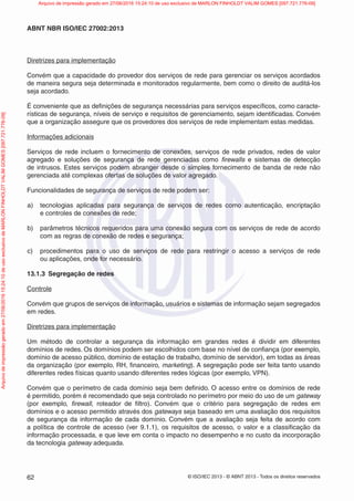 © ISO/IEC 2013 - © ABNT 2013 - Todos os direitos reservados
62
ABNT NBR ISO/IEC 27002:2013
Diretrizes para implementação
Convém que a capacidade do provedor dos serviços de rede para gerenciar os serviços acordados
de maneira segura seja determinada e monitorados regularmente, bem como o direito de auditá-los
seja acordado.
É conveniente que as definições de segurança necessárias para serviços específicos, como caracte-
rísticas de segurança, níveis de serviço e requisitos de gerenciamento, sejam identificadas. Convém
que a organização assegure que os provedores dos serviços de rede implementam estas medidas.
Informações adicionais
Serviços de rede incluem o fornecimento de conexões, serviços de rede privados, redes de valor
agregado e soluções de segurança de rede gerenciadas como firewalls e sistemas de detecção
de intrusos. Estes serviços podem abranger desde o simples fornecimento de banda de rede não
gerenciada até complexas ofertas de soluções de valor agregado.
Funcionalidades de segurança de serviços de rede podem ser:
a) tecnologias aplicadas para segurança de serviços de redes como autenticação, encriptação
e controles de conexões de rede;
b) parâmetros técnicos requeridos para uma conexão segura com os serviços de rede de acordo
com as regras de conexão de redes e segurança;
c) procedimentos para o uso de serviços de rede para restringir o acesso a serviços de rede
ou aplicações, onde for necessário.
13.1.3 Segregação de redes
Controle
Convém que grupos de serviços de informação, usuários e sistemas de informação sejam segregados
em redes.
Diretrizes para implementação
Um método de controlar a segurança da informação em grandes redes é dividir em diferentes
domínios de redes. Os domínios podem ser escolhidos com base no nível de confiança (por exemplo,
domínio de acesso público, domínio de estação de trabalho, domínio de servidor), em todas as áreas
da organização (por exemplo, RH, financeiro, marketing). A segregação pode ser feita tanto usando
diferentes redes físicas quanto usando diferentes redes lógicas (por exemplo, VPN).
Convém que o perímetro de cada domínio seja bem definido. O acesso entre os domínios de rede
é permitido, porém é recomendado que seja controlado no perímetro por meio do uso de um gateway
(por exemplo, firewall, roteador de filtro). Convém que o critério para segregação de redes em
domínios e o acesso permitido através dos gateways seja baseado em uma avaliação dos requisitos
de segurança da informação de cada domínio. Convém que a avaliação seja feita de acordo com
a política de controle de acesso (ver 9.1.1), os requisitos de acesso, o valor e a classificação da
informação processada, e que leve em conta o impacto no desempenho e no custo da incorporação
da tecnologia gateway adequada.
Arquivo
de
impressão
gerado
em
27/06/2016
15:24:10
de
uso
exclusivo
de
MARLON
FINHOLDT
VALIM
GOMES
[097.721.776-09] Arquivo de impressão gerado em 27/06/2016 15:24:10 de uso exclusivo de MARLON FINHOLDT VALIM GOMES [097.721.776-09]
 