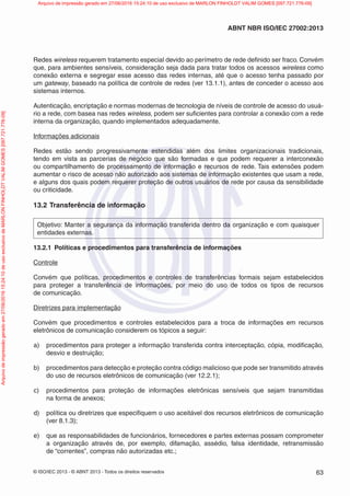 © ISO/IEC 2013 - © ABNT 2013 - Todos os direitos reservados 63
ABNT NBR ISO/IEC 27002:2013
Redes wireless requerem tratamento especial devido ao perímetro de rede definido ser fraco. Convém
que, para ambientes sensíveis, consideração seja dada para tratar todos os acessos wireless como
conexão externa e segregar esse acesso das redes internas, até que o acesso tenha passado por
um gateway, baseado na política de controle de redes (ver 13.1.1), antes de conceder o acesso aos
sistemas internos.
Autenticação, encriptação e normas modernas de tecnologia de níveis de controle de acesso do usuá-
rio a rede, com basea nas redes wireless, podem ser suficientes para controlar a conexão com a rede
interna da organização, quando implementados adequadamente.
Informações adicionais
Redes estão sendo progressivamente estendidas além dos limites organizacionais tradicionais,
tendo em vista as parcerias de negócio que são formadas e que podem requerer a interconexão
ou compartilhamento de processamento de informação e recursos de rede. Tais extensões podem
aumentar o risco de acesso não autorizado aos sistemas de informação existentes que usam a rede,
e alguns dos quais podem requerer proteção de outros usuários de rede por causa da sensibilidade
ou criticidade.
13.2 Transferência de informação
Objetivo: Manter a segurança da informação transferida dentro da organização e com quaisquer
entidades externas.
13.2.1 Políticas e procedimentos para transferência de informações
Controle
Convém que políticas, procedimentos e controles de transferências formais sejam estabelecidos
para proteger a transferência de informações, por meio do uso de todos os tipos de recursos
de comunicação.
Diretrizes para implementação
Convém que procedimentos e controles estabelecidos para a troca de informações em recursos
eletrônicos de comunicação considerem os tópicos a seguir:
a) procedimentos para proteger a informação transferida contra interceptação, cópia, modificação,
desvio e destruição;
b) procedimentos para detecção e proteção contra código malicioso que pode ser transmitido através
do uso de recursos eletrônicos de comunicação (ver 12.2.1);
c) procedimentos para proteção de informações eletrônicas sensíveis que sejam transmitidas
na forma de anexos;
d) política ou diretrizes que especifiquem o uso aceitável dos recursos eletrônicos de comunicação
(ver 8.1.3);
e) que as responsabilidades de funcionários, fornecedores e partes externas possam comprometer
a organização através de, por exemplo, difamação, assédio, falsa identidade, retransmissão
de “correntes”, compras não autorizadas etc.;
Arquivo
de
impressão
gerado
em
27/06/2016
15:24:10
de
uso
exclusivo
de
MARLON
FINHOLDT
VALIM
GOMES
[097.721.776-09] Arquivo de impressão gerado em 27/06/2016 15:24:10 de uso exclusivo de MARLON FINHOLDT VALIM GOMES [097.721.776-09]
 