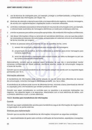 © ISO/IEC 2013 - © ABNT 2013 - Todos os direitos reservados
64
ABNT NBR ISO/IEC 27002:2013
f) uso de técnicas de criptografia para, por exemplo, proteger a confidencialidade, a integridade e a
autenticidade das informações (ver Seção 10);
g) diretrizes de retenção e descarte para toda a correspondência de negócios, incluindo mensagens,
de acordo com regulamentações e legislações locais e nacionais relevantes.
h) controleserestriçõesassociadosàretransmissãoemrecursosdecomunicaçãocomo,porexemplo,
a retransmissão automática de mensagens eletrônicas (e-mails) para endereços externos;
i) orientar as pessoas para adotar precauções apropriadas, não revelando informações confidenciais;
j) não deixar informações críticas ou sensíveis em secretárias eletrônicas, uma vez que elas podem
ser acessadas por pessoas não autorizadas, armazenadas em sistemas comuns ou armazenadas
de forma incorreta, por engano;
k) lembrar as pessoas sobre os problemas do uso de aparelhos de fax, como:
1) acesso não autorizado a dispositivos para recuperação de mensagens;
2) programação de aparelhos, de forma deliberada ou acidental, para enviar mensagens para
números específicos;
3) envio de documentos e mensagens para número errado, por falha na discagem ou por uso
de número armazenado erradamente.
Adicionalmente, convém que as pessoas sejam lembradas de que não é recomendável manter
conversas confidenciais em locais públicos, escritórios abertos, canais de comunicação inseguros
e locais de reunião.
Convém que os serviços de transferência de informações estejam de acordo com os requisitos legais
pertinentes (ver 18.1).
Informações adicionais
A transferência de informações pode ocorrer através do uso de vários tipos diferentes de recursos
de comunicação, incluindo mensagens eletrônicas (e-mails), voz, fax e vídeo.
A transferência de software pode ocorrer de diferentes formas, incluindo a baixa (download) da internet
e a aquisição junto a fornecedores que vendem produtos em série.
Convém que sejam considerados os controles para os requisitos e as possíveis implicações nos
negócios, nos aspectos legais e na segurança, relacionados com a troca eletrônica de dados, com
o comércio eletrônico e com o correio eletrônico.
13.2.2 Acordos para transferência de informações
Controle
Convém que sejam estabelecidos acordos para transferência segura de informações do negócio entre
a organização e as partes externas.
Diretrizes para implementação
Convém que os acordos de transferência de informações incorporem as seguintes condições:
a) responsabilidades do gestor pelo controle e notificação de transmissões, expedições e recepções;
Arquivo
de
impressão
gerado
em
27/06/2016
15:24:10
de
uso
exclusivo
de
MARLON
FINHOLDT
VALIM
GOMES
[097.721.776-09] Arquivo de impressão gerado em 27/06/2016 15:24:10 de uso exclusivo de MARLON FINHOLDT VALIM GOMES [097.721.776-09]
 