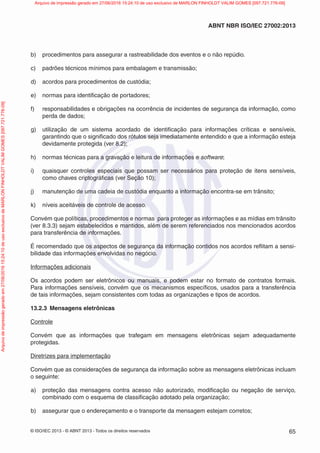 © ISO/IEC 2013 - © ABNT 2013 - Todos os direitos reservados 65
ABNT NBR ISO/IEC 27002:2013
b) procedimentos para assegurar a rastreabilidade dos eventos e o não repúdio.
c) padrões técnicos mínimos para embalagem e transmissão;
d) acordos para procedimentos de custódia;
e) normas para identificação de portadores;
f) responsabilidades e obrigações na ocorrência de incidentes de segurança da informação, como
perda de dados;
g) utilização de um sistema acordado de identificação para informações críticas e sensíveis,
garantindo que o significado dos rótulos seja imediatamente entendido e que a informação esteja
devidamente protegida (ver 8.2);
h) normas técnicas para a gravação e leitura de informações e software;
i) quaisquer controles especiais que possam ser necessários para proteção de itens sensíveis,
como chaves criptográficas (ver Seção 10);
j) manutenção de uma cadeia de custódia enquanto a informação encontra-se em trânsito;
k) níveis aceitáveis de controle de acesso.
Convém que políticas, procedimentos e normas para proteger as informações e as mídias em trânsito
(ver 8.3.3) sejam estabelecidos e mantidos, além de serem referenciados nos mencionados acordos
para transferência de informações.
É recomendado que os aspectos de segurança da informação contidos nos acordos reflitam a sensi-
bilidade das informações envolvidas no negócio.
Informações adicionais
Os acordos podem ser eletrônicos ou manuais, e podem estar no formato de contratos formais.
Para informações sensíveis, convém que os mecanismos específicos, usados para a transferência
de tais informações, sejam consistentes com todas as organizações e tipos de acordos.
13.2.3 Mensagens eletrônicas
Controle
Convém que as informações que trafegam em mensagens eletrônicas sejam adequadamente
protegidas.
Diretrizes para implementação
Convém que as considerações de segurança da informação sobre as mensagens eletrônicas incluam
o seguinte:
a) proteção das mensagens contra acesso não autorizado, modificação ou negação de serviço,
combinado com o esquema de classificação adotado pela organização;
b) assegurar que o endereçamento e o transporte da mensagem estejam corretos;
Arquivo
de
impressão
gerado
em
27/06/2016
15:24:10
de
uso
exclusivo
de
MARLON
FINHOLDT
VALIM
GOMES
[097.721.776-09] Arquivo de impressão gerado em 27/06/2016 15:24:10 de uso exclusivo de MARLON FINHOLDT VALIM GOMES [097.721.776-09]
 