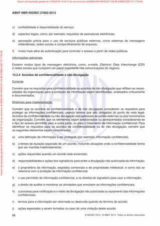 © ISO/IEC 2013 - © ABNT 2013 - Todos os direitos reservados
66
ABNT NBR ISO/IEC 27002:2013
c) confiabilidade e disponibilidade do serviço;
d) aspectos legais, como, por exemplo, requisitos de assinaturas eletrônicas;
e) aprovação prévia para o uso de serviços públicos externos, como sistemas de mensagens
instantâneas, redes sociais e compartilhamento de arquivos;
f) níveis mais altos de autenticação para controlar o acesso a partir de redes públicas.
Informações adicionais
Existem muitos tipos de mensagem eletrônica, como, e-mails, Eletronic Data Interchange (EDI)
e redes sociais que cumprem um papel importante nas comunicações do negócio.
13.2.4 Acordos de confidencialidade e não divulgação
Controle
Convém que os requisitos para confidencialidade ou acordos de não divulgação que reflitam as neces-
sidades da organização para a proteção da informação sejam identificados, analisados criticamente
e documentados.
Diretrizes para implementação
Convém que os acordos de confidencialidade e de não divulgação considerem os requisitos para
proteger as informações confidenciais, usando termos que são obrigados do ponto de vista legal.
Acordos de confidencialidade ou não divulgação são aplicáveis às partes externas ou aos funcionários
da organização. Convém que os elementos sejam selecionados ou acrescentados considerando-se
o tipo do acesso permitido para a outra parte, ou para o tratamento da informação confidencial. Para
identificar os requisitos para os acordos de confidencialidade ou de não divulgação, convém que
os seguintes elementos sejam considerados:
a) uma definição da informação a ser protegida (por exemplo, informação confidencial);
b) o tempo de duração esperado de um acordo, incluindo situações onde a confidencialidade tenha
que ser mantida indefinidamente;
c) ações requeridas quando um acordo está encerrado;
d) responsabilidades e ações dos signatários para evitar a divulgação não autorizada da informação;
e) o proprietário da informação, segredos comerciais e de propriedade intelectual, e como isto se
relaciona com a proteção da informação confidencial;
f) o uso permitido da informação confidencial, e os direitos do signatário para usar a informação;
g) o direito de auditar e monitorar as atividades que envolvem as informações confidenciais;
h) o processo para notificação e o relato de divulgação não autorizada ou vazamento das informações
confidenciais;
i) termos para a informação ser retornada ou destruída quando do término do acordo;
j) ações esperadas a serem tomadas no caso de uma violação deste acordo.
Arquivo
de
impressão
gerado
em
27/06/2016
15:24:10
de
uso
exclusivo
de
MARLON
FINHOLDT
VALIM
GOMES
[097.721.776-09] Arquivo de impressão gerado em 27/06/2016 15:24:10 de uso exclusivo de MARLON FINHOLDT VALIM GOMES [097.721.776-09]
 