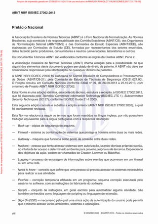© ISO/IEC 2013 - © ABNT 2013 - Todos os direitos reservados
viii
ABNT NBR ISO/IEC 27002:2013
Prefácio Nacional
A Associação Brasileira de Normas Técnicas (ABNT) é o Foro Nacional de Normalização. As Normas
Brasileiras, cujo conteúdo é de responsabilidade dos Comitês Brasileiros (ABNT/CB), dos Organismos
de Normalização Setorial (ABNT/ONS) e das Comissões de Estudo Especiais (ABNT/CEE), são
elaboradas por Comissões de Estudo (CE), formadas por representantes dos setores envolvidos,
delas fazendo parte: produtores, consumidores e neutros (universidades, laboratórios e outros).
Os Documentos Técnicos ABNT são elaborados conforme as regras da Diretiva ABNT, Parte 2.
A Associação Brasileira de Normas Técnicas (ABNT) chama atenção para a possibilidade de que
alguns dos elementos deste documento podem ser objeto de direito de patente. A ABNT não deve ser
considerada responsável pela identificação de quaisquer direitos de patentes.
A ABNT NBR ISO/IEC 27002 foi elaborada no Comitê Brasileiro de Computadores e Processamento
de Dados (ABNT/CB-21), pela Comissão de Estudo de Técnicas de Segurança (CE-21:027.00).
O Projeto circulou em Consulta Nacional conforme Edital nº 09, de 26.09.2013 a 25.10.2013, com
o número de Projeto ABNT NBR ISO/IEC 27002.
Esta Norma é uma adoção idêntica, em conteúdo técnico, estrutura e redação, à ISO/IEC 27002:2013,
que foi elaborada pelo Technical Committee Information Technology (ISO/IEC JTC 1), Subcommittee
Security Techniques (SC 27), conforme ISO/IEC Guide 21-1:2005.
Esta segunda edição cancela e substitui a edição anterior (ABNT NBR ISO/IEC 27002:2005), a qual
foi tecnicamente revisada.
Esta Norma relaciona a seguir os termos que foram mantidos na língua inglesa, por não possuírem
tradução equivalente para a língua portuguesa com a respectiva descrição:
— Back-up – cópias de segurança de arquivos.
— Firewall – sistema ou combinação de sistemas que protege a fronteira entre duas ou mais redes.
— Gateway – máquina que funciona como ponto de conexão entre duas redes.
— Hackers – pessoa que tenta acessar sistemas sem autorização, usando técnicas próprias ou não,
no intuito de ter acesso a determinado ambiente para proveito próprio ou de terceiros.Dependendo
dos objetivos da ação, podem ser chamados de Cracker, Lammer ou BlackHat.
— Logging – processo de estocagem de informações sobre eventos que ocorreram em um firewall
ou em uma rede.
— Need to know – conceito que define que uma pessoa só precisa acessar os sistemas necessários
para realizar a sua atividade.
— Patches – correção temporária efetuada em um programa; pequena correção executada pelo
usuário no software, com as instruções do fabricante do software.
— Scripts – conjunto de instruções, em geral escritos para automatizar alguma atividade. São
também conhecidos como linguagem de scripting ou linguagem de extensão.
— Sign On (SSO) – mecanismo pelo qual uma única ação de autenticação do usuário pode permitir
que o mesmo acesse vários ambientes, sistemas e aplicações.
Arquivo
de
impressão
gerado
em
27/06/2016
15:24:10
de
uso
exclusivo
de
MARLON
FINHOLDT
VALIM
GOMES
[097.721.776-09] Arquivo de impressão gerado em 27/06/2016 15:24:10 de uso exclusivo de MARLON FINHOLDT VALIM GOMES [097.721.776-09]
 