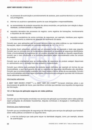 © ISO/IEC 2013 - © ABNT 2013 - Todos os direitos reservados
68
ABNT NBR ISO/IEC 27002:2013
b) os processos de autorização e provisionamento de acessos, para usuários técnicos ou com aces-
sos privilegiados;
c) informar os usuários e operadores quanto às suas obrigações e responsabilidades;
d) as necessidades de proteção requerida dos ativos envolvidos, em particular com relação à dispo-
nibilidade, confidencialidade e integridade;
e) requisitos derivados dos processos do negócio, como registros de transações, monitoramento
e requisitos de não repúdio;
f) requisitos mandatórios de outros controles de segurança, por exemplo, interfaces para registro
e monitoramento ou sistemas de detecção de vazamento de dados.
Convém que, para aplicações que fornecem serviços sobre as redes públicas ou que implementam
transações, sejam considerados os controles dedicados de 14.1.2 e 14.1.3.
Se produtos forem adquiridos, convém que um processo formal de aquisição e teste seja seguido.
Convém que os contratos com os fornecedores enderecem os requisitos de segurança identificados.
Onde a funcionalidade da segurança em um produto proposto não atende ao requisito especificado,
convém que o risco introduzido e os controles associados sejam reconsiderados antes da compra
do produto.
Convém que as orientações para as configurações de segurança do produto estejam disponíveis
e o alinhamento com o software final seja avaliado e implementado.
Convém que critérios para aceitação de produtos sejam definidos, por exemplo em termos da sua
funcionalidade, a qual dará garantia de que os requisitos de segurança identificados são atendidos.
Convém que os produtos sejam avaliados com base nesses critérios, antes da sua aquisição. Convém
que funcionalidades adicionais sejam analisadas criticamente para assegurar que elas não introduzem
riscos adicionais inaceitáveis.
Informações adicionais
A ABNT NBR ISO/IEC 27005[11] e a ABNT NBR ISO 31000[27] fornecem diretrizes sobre o uso
de processos de gestão de riscos, para identificar controles que atendam aos requisitos de segurança
da informação.
14.1.2 Serviços de aplicação seguros em redes públicas
Controle
Convém que as informações envolvidas nos serviços de aplicação que transitam sobre redes públicas
sejam protegidas de atividades fraudulentas, disputas contratuais e divulgação e modificações não
autorizadas.
Diretrizes para implementação
Convém que as considerações de segurança da informação para serviços de aplicação que transitam
sobre redes públicas considerem os seguintes itens:
a) o nível de confiança que cada parte requer na identidade alegada, como, por exemplo, através
de autenticação;
Arquivo
de
impressão
gerado
em
27/06/2016
15:24:10
de
uso
exclusivo
de
MARLON
FINHOLDT
VALIM
GOMES
[097.721.776-09] Arquivo de impressão gerado em 27/06/2016 15:24:10 de uso exclusivo de MARLON FINHOLDT VALIM GOMES [097.721.776-09]
 