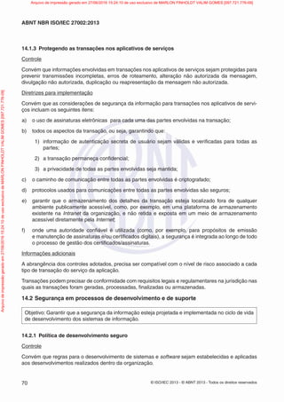 © ISO/IEC 2013 - © ABNT 2013 - Todos os direitos reservados
70
ABNT NBR ISO/IEC 27002:2013
14.1.3 Protegendo as transações nos aplicativos de serviços
Controle
Convém que informações envolvidas em transações nos aplicativos de serviços sejam protegidas para
prevenir transmissões incompletas, erros de roteamento, alteração não autorizada da mensagem,
divulgação não autorizada, duplicação ou reapresentação da mensagem não autorizada.
Diretrizes para implementação
Convém que as considerações de segurança da informação para transações nos aplicativos de servi-
ços incluam os seguintes itens:
a) o uso de assinaturas eletrônicas para cada uma das partes envolvidas na transação;
b) todos os aspectos da transação, ou seja, garantindo que:
1) informação de autenticação secreta de usuário sejam válidas e verificadas para todas as
partes;
2) a transação permaneça confidencial;
3) a privacidade de todas as partes envolvidas seja mantida;
c) o caminho de comunicação entre todas as partes envolvidas é criptografado;
d) protocolos usados para comunicações entre todas as partes envolvidas são seguros;
e) garantir que o armazenamento dos detalhes da transação esteja localizado fora de qualquer
ambiente publicamente acessível, como, por exemplo, em uma plataforma de armazenamento
existente na Intranet da organização, e não retida e exposta em um meio de armazenamento
acessível diretamente pela Internet;
f) onde uma autoridade confiável é utilizada (como, por exemplo, para propósitos de emissão
e manutenção de assinaturas e/ou certificados digitais), a segurança é integrada ao longo de todo
o processo de gestão dos certificados/assinaturas.
Informações adicionais
A abrangência dos controles adotados, precisa ser compatível com o nível de risco associado a cada
tipo de transação do serviço da aplicação.
Transações podem precisar de conformidade com requisitos legais e regulamentares na jurisdição nas
quais as transações foram geradas, processadas, finalizadas ou armazenadas.
14.2 Segurança em processos de desenvolvimento e de suporte
Objetivo: Garantir que a segurança da informação esteja projetada e implementada no ciclo de vida
de desenvolvimento dos sistemas de informação.
14.2.1 Política de desenvolvimento seguro
Controle
Convém que regras para o desenvolvimento de sistemas e software sejam estabelecidas e aplicadas
aos desenvolvimentos realizados dentro da organização.
Arquivo
de
impressão
gerado
em
27/06/2016
15:24:10
de
uso
exclusivo
de
MARLON
FINHOLDT
VALIM
GOMES
[097.721.776-09] Arquivo de impressão gerado em 27/06/2016 15:24:10 de uso exclusivo de MARLON FINHOLDT VALIM GOMES [097.721.776-09]
 