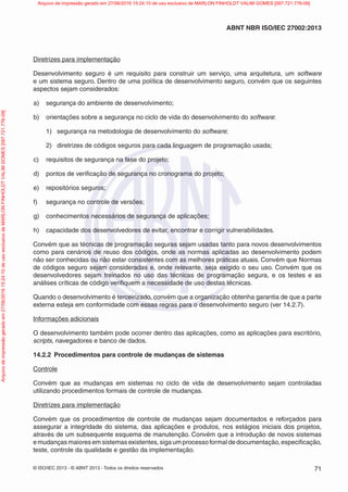 © ISO/IEC 2013 - © ABNT 2013 - Todos os direitos reservados 71
ABNT NBR ISO/IEC 27002:2013
Diretrizes para implementação
Desenvolvimento seguro é um requisito para construir um serviço, uma arquitetura, um software
e um sistema seguro. Dentro de uma política de desenvolvimento seguro, convém que os seguintes
aspectos sejam considerados:
a) segurança do ambiente de desenvolvimento;
b) orientações sobre a segurança no ciclo de vida do desenvolvimento do software:
1) segurança na metodologia de desenvolvimento do software;
2) diretrizes de códigos seguros para cada linguagem de programação usada;
c) requisitos de segurança na fase do projeto;
d) pontos de verificação de segurança no cronograma do projeto;
e) repositórios seguros;
f) segurança no controle de versões;
g) conhecimentos necessários de segurança de aplicações;
h) capacidade dos desenvolvedores de evitar, encontrar e corrigir vulnerabilidades.
Convém que as técnicas de programação seguras sejam usadas tanto para novos desenvolvimentos
como para cenários de reuso dos códigos, onde as normas aplicadas ao desenvolvimento podem
não ser conhecidas ou não estar consistentes com as melhores práticas atuais. Convém que Normas
de códigos seguro sejam consideradas e, onde relevante, seja exigido o seu uso. Convém que os
desenvolvedores sejam treinados no uso das técnicas de programação segura, e os testes e as
análises críticas de código verifiquem a necessidade de uso destas técnicas.
Quando o desenvolvimento é terceirizado, convém que a organização obtenha garantia de que a parte
externa esteja em conformidade com essas regras para o desenvolvimento seguro (ver 14.2.7).
Informações adicionais
O desenvolvimento também pode ocorrer dentro das aplicações, como as aplicações para escritório,
scripts, navegadores e banco de dados.
14.2.2 Procedimentos para controle de mudanças de sistemas
Controle
Convém que as mudanças em sistemas no ciclo de vida de desenvolvimento sejam controladas
utilizando procedimentos formais de controle de mudanças.
Diretrizes para implementação
Convém que os procedimentos de controle de mudanças sejam documentados e reforçados para
assegurar a integridade do sistema, das aplicações e produtos, nos estágios iniciais dos projetos,
através de um subsequente esquema de manutenção. Convém que a introdução de novos sistemas
emudançasmaioresemsistemasexistentes,sigaumprocessoformaldedocumentação,especificação,
teste, controle da qualidade e gestão da implementação.
Arquivo
de
impressão
gerado
em
27/06/2016
15:24:10
de
uso
exclusivo
de
MARLON
FINHOLDT
VALIM
GOMES
[097.721.776-09] Arquivo de impressão gerado em 27/06/2016 15:24:10 de uso exclusivo de MARLON FINHOLDT VALIM GOMES [097.721.776-09]
 