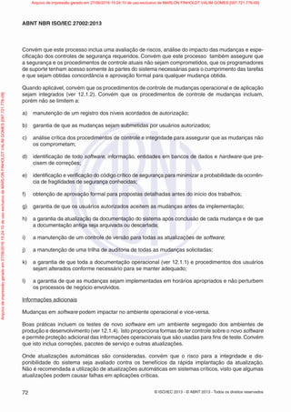 © ISO/IEC 2013 - © ABNT 2013 - Todos os direitos reservados
72
ABNT NBR ISO/IEC 27002:2013
Convém que este processo inclua uma avaliação de riscos, análise do impacto das mudanças e espe-
cificação dos controles de segurança requeridos. Convém que este processo também assegure que
a segurança e os procedimentos de controle atuais não sejam comprometidos, que os programadores
de suporte tenham acesso somente às partes do sistema necessárias para o cumprimento das tarefas
e que sejam obtidas concordância e aprovação formal para qualquer mudança obtida.
Quando aplicável, convém que os procedimentos de controle de mudanças operacional e de aplicação
sejam integrados (ver 12.1.2). Convém que os procedimentos de controle de mudanças incluam,
porém não se limitem a:
a) manutenção de um registro dos níveis acordados de autorização;
b) garantia de que as mudanças sejam submetidas por usuários autorizados;
c) análise crítica dos procedimentos de controle e integridade para assegurar que as mudanças não
os comprometam;
d) identificação de todo software, informação, entidades em bancos de dados e hardware que pre-
cisem de correções;
e) identificação e verificação do código crítico de segurança para minimizar a probabilidade da ocorrên-
cia de fragilidades de segurança conhecidas;
f) obtenção de aprovação formal para propostas detalhadas antes do início dos trabalhos;
g) garantia de que os usuários autorizados aceitem as mudanças antes da implementação;
h) a garantia da atualização da documentação do sistema após conclusão de cada mudança e de que
a documentação antiga seja arquivada ou descartada;
i) a manutenção de um controle de versão para todas as atualizações de software;
j) a manutenção de uma trilha de auditoria de todas as mudanças solicitadas;
k) a garantia de que toda a documentação operacional (ver 12.1.1) e procedimentos dos usuários
sejam alterados conforme necessário para se manter adequado;
l) a garantia de que as mudanças sejam implementadas em horários apropriados e não perturbem
os processos de negócio envolvidos.
Informações adicionais
Mudanças em software podem impactar no ambiente operacional e vice-versa.
Boas práticas incluem os testes de novo software em um ambiente segregado dos ambientes de
produção e desenvolvimento (ver 12.1.4). Isto proporciona formas de ter controle sobre o novo software
e permite proteção adicional das informações operacionais que são usadas para fins de teste. Convém
que isto inclua correções, pacotes de serviço e outras atualizações.
Onde atualizações automáticas são consideradas, convém que o risco para a integridade e dis-
ponibilidade do sistema seja avaliado contra os benefícios da rápida implantação da atualização.
Não é recomendada a utilização de atualizações automáticas em sistemas críticos, visto que algumas
atualizações podem causar falhas em aplicações críticas.
Arquivo
de
impressão
gerado
em
27/06/2016
15:24:10
de
uso
exclusivo
de
MARLON
FINHOLDT
VALIM
GOMES
[097.721.776-09] Arquivo de impressão gerado em 27/06/2016 15:24:10 de uso exclusivo de MARLON FINHOLDT VALIM GOMES [097.721.776-09]
 