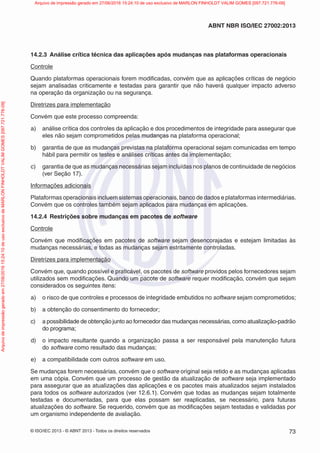 © ISO/IEC 2013 - © ABNT 2013 - Todos os direitos reservados 73
ABNT NBR ISO/IEC 27002:2013
14.2.3 Análise crítica técnica das aplicações após mudanças nas plataformas operacionais
Controle
Quando plataformas operacionais forem modificadas, convém que as aplicações críticas de negócio
sejam analisadas criticamente e testadas para garantir que não haverá qualquer impacto adverso
na operação da organização ou na segurança.
Diretrizes para implementação
Convém que este processo compreenda:
a) análise crítica dos controles da aplicação e dos procedimentos de integridade para assegurar que
eles não sejam comprometidos pelas mudanças na plataforma operacional;
b) garantia de que as mudanças previstas na plataforma operacional sejam comunicadas em tempo
hábil para permitir os testes e análises críticas antes da implementação;
c) garantia de que as mudanças necessárias sejam incluídas nos planos de continuidade de negócios
(ver Seção 17).
Informações adicionais
Plataformas operacionais incluem sistemas operacionais, banco de dados e plataformas intermediárias.
Convém que os controles também sejam aplicados para mudanças em aplicações.
14.2.4 Restrições sobre mudanças em pacotes de software
Controle
Convém que modificações em pacotes de software sejam desencorajadas e estejam limitadas às
mudanças necessárias, e todas as mudanças sejam estritamente controladas.
Diretrizes para implementação
Convém que, quando possível e praticável, os pacotes de software providos pelos fornecedores sejam
utilizados sem modificações. Quando um pacote de software requer modificação, convém que sejam
considerados os seguintes itens:
a) o risco de que controles e processos de integridade embutidos no software sejam comprometidos;
b) a obtenção do consentimento do fornecedor;
c) a possibilidade de obtenção junto ao fornecedor das mudanças necessárias, como atualização-padrão
do programa;
d) o impacto resultante quando a organização passa a ser responsável pela manutenção futura
do software como resultado das mudanças;
e) a compatibilidade com outros software em uso.
Se mudanças forem necessárias, convém que o software original seja retido e as mudanças aplicadas
em uma cópia. Convém que um processo de gestão da atualização de software seja implementado
para assegurar que as atualizações das aplicações e os pacotes mais atualizados sejam instalados
para todos os software autorizados (ver 12.6.1). Convém que todas as mudanças sejam totalmente
testadas e documentadas, para que elas possam ser reaplicadas, se necessário, para futuras
atualizações do software. Se requerido, convém que as modificações sejam testadas e validadas por
um organismo independente de avaliação.
Arquivo
de
impressão
gerado
em
27/06/2016
15:24:10
de
uso
exclusivo
de
MARLON
FINHOLDT
VALIM
GOMES
[097.721.776-09] Arquivo de impressão gerado em 27/06/2016 15:24:10 de uso exclusivo de MARLON FINHOLDT VALIM GOMES [097.721.776-09]
 