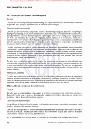 © ISO/IEC 2013 - © ABNT 2013 - Todos os direitos reservados
74
ABNT NBR ISO/IEC 27002:2013
14.2.5 Princípios para projetar sistemas seguros
Controle
Convém que princípios para projetar sistemas seguros sejam estabelecidos, documentados, mantidos
e aplicados para qualquer implementação de sistemas de informação.
Diretrizes para implementação
Convém que procedimentos para projetar sistemas de informação seguros, baseados nos princípios
da engenharia de segurança, sejam estabelecidos, documentados e aplicados nas atividades internas
de engenharia de sistemas de informação da organização. Convém que a segurança seja projetada
em todas as camadas da arquitetura (negócios, dados, aplicações e tecnologia), realizando o
balanceamento entre a necessidade da segurança da informação com a necessidade de acessibilidade.
Convém que novas tecnologias sejam analisadas quanto aos riscos de segurança e o projeto seja
analisado criticamente com base em modelos de ataque conhecidos.
Convém que estes princípios e os procedimentos de engenharia estabelecidos sejam analisados
criticamente a intervalos regulares, para assegurar que eles estejam contribuindo de forma eficaz para
melhorar as normas de segurança no processo da engenharia. Convém que eles também analisem
criticamente, a intervalos regulares, para garantir que eles permaneçam atualizados para combater
quaisquer novas ameaças potenciais e para permanecer aplicáveis aos avanços das soluções
e tecnologias a serem implementadas.
Convém que o estabelecimento dos princípios de engenharia de segurança seja aplicado onde
pertinente, para sistemas de informação terceirizados, por meio de contratos e outras formas de acordos
entre a organização e o fornecedor para o qual a organização terceirizou. Convém que a organização
confirme que o rigor dos princípios de engenharia de segurança do fornecedor é comparável com seu
próprio princípio.
Informações adicionais
Convém que procedimentos de desenvolvimento de aplicações implementem técnicas de engenharia
seguras no desenvolvimento de aplicações que possuem interfaces de entrada e saída. Técnicas
de engenharia seguras provêm guias sobre técnicas de autenticação de usuários, controle de sessões
seguras e validação de dados, higienização e eliminação de depuração de códigos.
14.2.6 Ambiente seguro para desenvolvimento
Controle
Convém que as organizações estabeleçam e protejam adequadamente ambientes seguros de
desenvolvimento, para os esforços de integração e desenvolvimento de sistemas, que cubram todo
o ciclo de vida de desenvolvimento de sistema.
Diretrizes para implementação
Um ambiente de desenvolvimento seguro inclui pessoas, processos e tecnologia, associados à inte-
gração e ao desenvolvimento de sistemas.
Convém que as organizações avaliem os riscos associados com os esforços de desenvolvimento de
sistemas individuais e estabeleçam ambientes de desenvolvimento seguro, para esforços de desen-
volvimento de sistemas específicos, considerando:
a) a sensibilidade dos dados a serem processados, armazenados e transmitidos pelo sistema;
Arquivo
de
impressão
gerado
em
27/06/2016
15:24:10
de
uso
exclusivo
de
MARLON
FINHOLDT
VALIM
GOMES
[097.721.776-09] Arquivo de impressão gerado em 27/06/2016 15:24:10 de uso exclusivo de MARLON FINHOLDT VALIM GOMES [097.721.776-09]
 