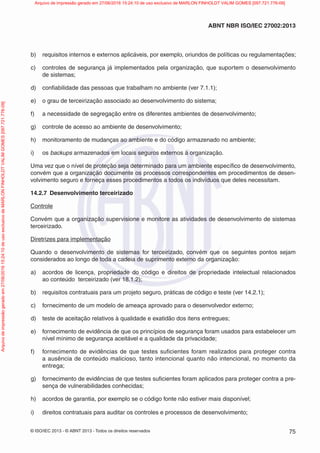 © ISO/IEC 2013 - © ABNT 2013 - Todos os direitos reservados 75
ABNT NBR ISO/IEC 27002:2013
b) requisitos internos e externos aplicáveis, por exemplo, oriundos de políticas ou regulamentações;
c) controles de segurança já implementados pela organização, que suportem o desenvolvimento
de sistemas;
d) confiabilidade das pessoas que trabalham no ambiente (ver 7.1.1);
e) o grau de terceirização associado ao desenvolvimento do sistema;
f) a necessidade de segregação entre os diferentes ambientes de desenvolvimento;
g) controle de acesso ao ambiente de desenvolvimento;
h) monitoramento de mudanças ao ambiente e do código armazenado no ambiente;
i) os backups armazenados em locais seguros externos à organização.
Uma vez que o nível de proteção seja determinado para um ambiente específico de desenvolvimento,
convém que a organização documente os processos correspondentes em procedimentos de desen-
volvimento seguro e forneça esses procedimentos a todos os indivíduos que deles necessitam.
14.2.7 Desenvolvimento terceirizado
Controle
Convém que a organização supervisione e monitore as atividades de desenvolvimento de sistemas
terceirizado.
Diretrizes para implementação
Quando o desenvolvimento de sistemas for terceirizado, convém que os seguintes pontos sejam
considerados ao longo de toda a cadeia de suprimento externo da organização:
a) acordos de licença, propriedade do código e direitos de propriedade intelectual relacionados
ao conteúdo terceirizado (ver 18.1.2);
b) requisitos contratuais para um projeto seguro, práticas de código e teste (ver 14.2.1);
c) fornecimento de um modelo de ameaça aprovado para o desenvolvedor externo;
d) teste de aceitação relativos à qualidade e exatidão dos itens entregues;
e) fornecimento de evidência de que os princípios de segurança foram usados para estabelecer um
nível mínimo de segurança aceitável e a qualidade da privacidade;
f) fornecimento de evidências de que testes suficientes foram realizados para proteger contra
a ausência de conteúdo malicioso, tanto intencional quanto não intencional, no momento da
entrega;
g) fornecimento de evidências de que testes suficientes foram aplicados para proteger contra a pre-
sença de vulnerabilidades conhecidas;
h) acordos de garantia, por exemplo se o código fonte não estiver mais disponível;
i) direitos contratuais para auditar os controles e processos de desenvolvimento;
Arquivo
de
impressão
gerado
em
27/06/2016
15:24:10
de
uso
exclusivo
de
MARLON
FINHOLDT
VALIM
GOMES
[097.721.776-09] Arquivo de impressão gerado em 27/06/2016 15:24:10 de uso exclusivo de MARLON FINHOLDT VALIM GOMES [097.721.776-09]
 