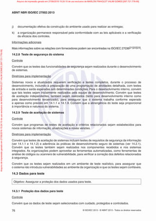 © ISO/IEC 2013 - © ABNT 2013 - Todos os direitos reservados
76
ABNT NBR ISO/IEC 27002:2013
j) documentação efetiva da construção do ambiente usado para realizar as entregas;
k) a organização permanece responsável pela conformidade com as leis aplicáveis e a verificação
da eficácia dos controles.
Informações adicionais
Mais informações sobre as relações com fornecedores podem ser encontradas na ISO/IEC 27036[21][22][23].
14.2.8 Teste de segurança do sistema
Controle
Convém que os testes das funcionalidades de segurança sejam realizados durante o desenvolvimento
de sistemas.
Diretrizes para implementação
Sistemas novos e atualizados requerem verificação e testes completos, durante o processo de
desenvolvimento, incluindo a preparação de uma programação de atividades detalhada, com testes
de entrada e saída esperadas sob determinadas condições. Para o desenvolvimento interno, convém
que tais testes sejam inicialmente realizados pela equipe de desenvolvimento. Convém que testes
de aceitação independentes, também sejam realizados (tanto para desenvolvimento interno como
para desenvolvimento terceirizado), para assegurar que o sistema trabalha conforme esperado
e apenas como previsto em 14.1.1 e 14.1.9. Convém que a abrangência do teste seja proporcional
à importância e natureza do sistema.
14.2.9 Teste de aceitação de sistemas
Controle
Convém que programas de testes de aceitação e critérios relacionados sejam estabelecidos para
novos sistemas de informação, atualizações e novas versões.
Diretrizes para implementação
Convém que testes de aceitação de sistemas incluam testes de requisitos de segurança da informação
(ver 14.1.1 e 14.1.2) e aderência às práticas de desenvolvimento seguro de sistemas (ver 14.2.1).
Convém que os testes também sejam realizados nos componentes recebidos e nos sistemas
integrados. As organizações podem aproveitar as ferramentas automatizadas, como ferramentas de
análise de códigos ou scanners de vulnerabilidade, para verificar a correção dos defeitos relacionados
à segurança.
Convém que os testes sejam realizados em um ambiente de teste realístico, para assegurar que
o sistema não introduza vulnerabilidades ao ambiente da organização e que os testes sejam confiáveis.
14.3 Dados para teste
Objetivo: Assegurar a proteção dos dados usados para teste.
14.3.1 Proteção dos dados para teste
Controle
Convém que os dados de teste sejam selecionados com cuidado, protegidos e controlados.
Arquivo
de
impressão
gerado
em
27/06/2016
15:24:10
de
uso
exclusivo
de
MARLON
FINHOLDT
VALIM
GOMES
[097.721.776-09] Arquivo de impressão gerado em 27/06/2016 15:24:10 de uso exclusivo de MARLON FINHOLDT VALIM GOMES [097.721.776-09]
 