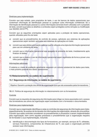 © ISO/IEC 2013 - © ABNT 2013 - Todos os direitos reservados 77
ABNT NBR ISO/IEC 27002:2013
Diretrizes para implementação
Convém que seja evitado, para propósitos de teste, o uso de bancos de dados operacionais que
contenham informação de identificação pessoal ou qualquer outra informação confidencial. Se a
informação de identificação pessoal ou outras informações sensíveis forem utilizadas com o propósito
de teste, convém que todos os detalhes e conteúdos sejam protegidos contra remoção ou modificação
(ver ISO/IEC 29101[26]).
Convém que as seguintes orientações sejam aplicadas para a proteção de dados operacionais,
quando utilizados para fins de teste:
a) convém que os procedimentos de controle de acesso, aplicáveis aos sistemas de aplicações
operacionais sejam também aplicados aos sistemas de aplicações em teste;
b) convém que seja obtida autorização cada vez que for utilizada uma cópia da informação operacional
para uso em ambiente de teste;
c) convém que a informação operacional seja apagada do ambiente de teste, imediatamente após
finalizar os testes;
d) convém que a cópia e o uso de informação operacional sejam registrados de forma a prover uma
trilha para auditoria.
Informações adicionais
O sistema e o teste de aceitação geralmente requerem um volume substancial de dados para teste,
o mais próximo possível dos dados operacionais.
15 Relacionamento na cadeia de suprimento
15.1 Segurança da informação na cadeia de suprimento
Objetivo: Garantir a proteção dos ativos da organização que que são acessados pelos fornecedores.
15.1.1 Política de segurança da informação no relacionamento com os fornecedores
Controle
Convém que os requisitos de segurança da informação para mitigar os riscos associados com o acesso
dos fornecedores aos ativos da organização sejam acordados com o fornecedor e documentados.
Diretrizes para implementação
Convém que a organização identifique e exija os controles de segurança da informação para tratar,
especificamente, do acesso do fornecedor às informações da organização, através de uma política.
Convém que estes controles considerem os procedimentos e processos a serem implementados
pela organização, bem como aqueles processos e procedimentos que a organização requeira
do fornecedor a sua implementação, incluindo:
a) identificação e documentação dos tipos de fornecedores, por exemplo, serviços de TI, utilidades,
serviços financeiros, componentes de infraestrutura de TI, aos quais a organização permitirá
acessar suas informações;
Arquivo
de
impressão
gerado
em
27/06/2016
15:24:10
de
uso
exclusivo
de
MARLON
FINHOLDT
VALIM
GOMES
[097.721.776-09] Arquivo de impressão gerado em 27/06/2016 15:24:10 de uso exclusivo de MARLON FINHOLDT VALIM GOMES [097.721.776-09]
 