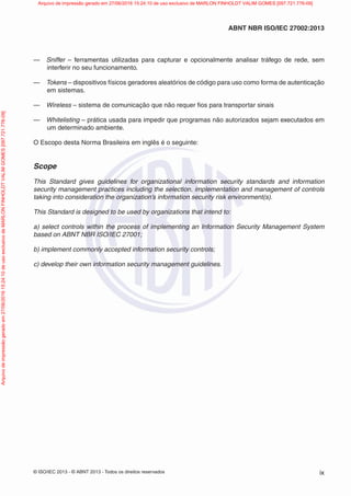 © ISO/IEC 2013 - © ABNT 2013 - Todos os direitos reservados ix
ABNT NBR ISO/IEC 27002:2013
— Sniffer – ferramentas utilizadas para capturar e opcionalmente analisar tráfego de rede, sem
interferir no seu funcionamento.
— Tokens – dispositivos físicos geradores aleatórios de código para uso como forma de autenticação
em sistemas.
— Wireless – sistema de comunicação que não requer fios para transportar sinais
— Whitelisting – prática usada para impedir que programas não autorizados sejam executados em
um determinado ambiente.
O Escopo desta Norma Brasileira em inglês é o seguinte:
Scope
This Standard gives guidelines for organizational information security standards and information
security management practices including the selection, implementation and management of controls
taking into consideration the organization’s information security risk environment(s).
This Standard is designed to be used by organizations that intend to:
a) select controls within the process of implementing an Information Security Management System
based on ABNT NBR ISO/IEC 27001;
b) implement commonly accepted information security controls;
c) develop their own information security management guidelines.
Arquivo
de
impressão
gerado
em
27/06/2016
15:24:10
de
uso
exclusivo
de
MARLON
FINHOLDT
VALIM
GOMES
[097.721.776-09] Arquivo de impressão gerado em 27/06/2016 15:24:10 de uso exclusivo de MARLON FINHOLDT VALIM GOMES [097.721.776-09]
 