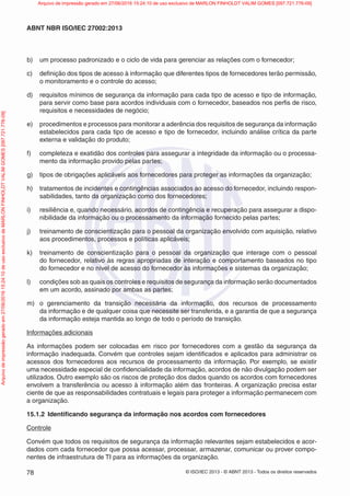 © ISO/IEC 2013 - © ABNT 2013 - Todos os direitos reservados
78
ABNT NBR ISO/IEC 27002:2013
b) um processo padronizado e o ciclo de vida para gerenciar as relações com o fornecedor;
c) definição dos tipos de acesso à informação que diferentes tipos de fornecedores terão permissão,
o monitoramento e o controle do acesso;
d) requisitos mínimos de segurança da informação para cada tipo de acesso e tipo de informação,
para servir como base para acordos individuais com o fornecedor, baseados nos perfis de risco,
requisitos e necessidades de negócio;
e) procedimentos e processos para monitorar a aderência dos requisitos de segurança da informação
estabelecidos para cada tipo de acesso e tipo de fornecedor, incluindo análise crítica da parte
externa e validação do produto;
f) completeza e exatidão dos controles para assegurar a integridade da informação ou o processa-
mento da informação provido pelas partes;
g) tipos de obrigações aplicáveis aos fornecedores para proteger as informações da organização;
h) tratamentos de incidentes e contingências associados ao acesso do fornecedor, incluindo respon-
sabilidades, tanto da organização como dos fornecedores;
i) resiliência e, quando necessário, acordos de contingência e recuperação para assegurar a dispo-
nibilidade da informação ou o processamento da informação fornecido pelas partes;
j) treinamento de conscientização para o pessoal da organização envolvido com aquisição, relativo
aos procedimentos, processos e políticas aplicáveis;
k) treinamento de conscientização para o pessoal da organização que interage com o pessoal
do fornecedor, relativo às regras apropriadas de interação e comportamento baseados no tipo
do fornecedor e no nível de acesso do fornecedor às informações e sistemas da organização;
l) condições sob as quais os controles e requisitos de segurança da informação serão documentados
em um acordo, assinado por ambas as partes;
m) o gerenciamento da transição necessária da informação, dos recursos de processamento
da informação e de qualquer coisa que necessite ser transferida, e a garantia de que a segurança
da informação esteja mantida ao longo de todo o período de transição.
Informações adicionais
As informações podem ser colocadas em risco por fornecedores com a gestão da segurança da
informação inadequada. Convém que controles sejam identificados e aplicados para administrar os
acessos dos fornecedores aos recursos de processamento da informação. Por exemplo, se existir
uma necessidade especial de confidencialidade da informação, acordos de não divulgação podem ser
utilizados. Outro exemplo são os riscos de proteção dos dados quando os acordos com fornecedores
envolvem a transferência ou acesso à informação além das fronteiras. A organização precisa estar
ciente de que as responsabilidades contratuais e legais para proteger a informação permanecem com
a organização.
15.1.2 Identificando segurança da informação nos acordos com fornecedores
Controle
Convém que todos os requisitos de segurança da informação relevantes sejam estabelecidos e acor-
dados com cada fornecedor que possa acessar, processar, armazenar, comunicar ou prover compo-
nentes de infraestrutura de TI para as informações da organização.
Arquivo
de
impressão
gerado
em
27/06/2016
15:24:10
de
uso
exclusivo
de
MARLON
FINHOLDT
VALIM
GOMES
[097.721.776-09] Arquivo de impressão gerado em 27/06/2016 15:24:10 de uso exclusivo de MARLON FINHOLDT VALIM GOMES [097.721.776-09]
 