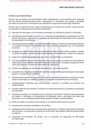 © ISO/IEC 2013 - © ABNT 2013 - Todos os direitos reservados 79
ABNT NBR ISO/IEC 27002:2013
Diretrizes para implementação
Convém que os acordos com fornecedores sejam estabelecidos e documentados para assegurar
que não existam desentendimentos entre a organização e o fornecedor, com relação à obrigação
de ambas as partes com o cumprimento dos requisitos de segurança da informação relevantes.
Convém que os seguintes termos sejam considerados para inclusão nos acordos, visando atender
aos requisitos da segurança da informação identificados:
a) descrição da informação a ser fornecida ou acessada e os métodos de acesso à informação;
b) classificação da informação de acordo com o esquema de classificação da organização (ver 8.2);
quando necessário, mapeamento do esquema de classificação da organização com o esquema
de classificação do fornecedor;
c) requisitos regulatórios e legais, incluindo a proteção de dados, os direitos de propriedade intelectual
e os direitos autorais, e uma descrição de como isto será assegurado que os fornecedores
cumprirão.
d) obrigação de cada parte contratual para implementar o conjunto de controles acordados, incluindo
o controle de acesso, a análise crítica do desempenho, o monitoramento, o reporte e a auditoria;
e) regras de uso aceitável da informação, incluindo o uso inaceitável, se necessário;
f) uma lista explícita do pessoal do fornecedor autorizado a acessar ou receber as informações da
organização ou as condições e procedimentos para autorização e remoção do pessoal do forne-
cedor para acessar ou receber as informações da organização;
g) políticas de segurança da informação relevantes para o contrato específico;
h) procedimentos e requisitos de gestão de incidentes (especialmente para notificação e colaboração
durante a correção de um incidente);
i) requisitos de treinamento e conscientização para procedimentos específicos e requisitos de segu-
rança da informação, por exemplo, resposta a incidentes, procedimentos de autorização;
j) regulamentações relevantes para subcontratação, incluindo os controles que precisam ser
implementados;
k) acordos relevantes com parceiros, incluindo um contato pessoal para as questões de segurança
da informação;
l) requisitos de seleção, se necessário, para o pessoal do fornecedor, incluindo responsabilidades
por realizar a verificação e procedimentos de notificação, caso a verificação não tenha sido
concluída ou se os resultados apresentados causarem dúvidas ou preocupações;
m) direito de auditar os processos do fornecedor e os controles relacionados ao acordo;
n) processos para resolução de defeitos e de conflitos;
o) obrigações do fornecedor para, periodicamente, apresentar um relatório independente da eficácia
dos controles e um acordo das correções em tempo hábil, das questões relevantes apresentadas
no relatório;
p) obrigações do fornecedor de cumprir com os requisitos de segurança da informação
da organização.
Arquivo
de
impressão
gerado
em
27/06/2016
15:24:10
de
uso
exclusivo
de
MARLON
FINHOLDT
VALIM
GOMES
[097.721.776-09] Arquivo de impressão gerado em 27/06/2016 15:24:10 de uso exclusivo de MARLON FINHOLDT VALIM GOMES [097.721.776-09]
 