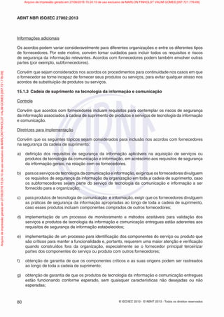© ISO/IEC 2013 - © ABNT 2013 - Todos os direitos reservados
80
ABNT NBR ISO/IEC 27002:2013
Informações adicionais
Os acordos podem variar consideravelmente para diferentes organizações e entre os diferentes tipos
de fornecedores. Por este motivo, convém tomar cuidados para incluir todos os requisitos e riscos
de segurança da informação relevantes. Acordos com fornecedores podem também envolver outras
partes (por exemplo, subfornecedores).
Convém que sejam considerados nos acordos os procedimentos para continuidade nos casos em que
o fornecedor se torne incapaz de fornecer seus produtos ou serviços, para evitar qualquer atraso nos
acordos de substituição de produtos ou serviços.
15.1.3 Cadeia de suprimento na tecnologia da informação e comunicação
Controle
Convém que acordos com fornecedores incluam requisitos para contemplar os riscos de segurança
da informação associados à cadeia de suprimento de produtos e serviços de tecnologia da informação
e comunicação.
Diretrizes para implementação
Convém que os seguintes tópicos sejam considerados para inclusão nos acordos com fornecedores
na segurança da cadeia de suprimento:
a) definição dos requisitos de segurança da informação aplicáveis na aquisição de serviços ou
produtos de tecnologia da comunicação e informação, em acréscimo aos requisitos de segurança
da informação gerais, na relação com os fornecedores.
b) para os serviços de tecnologia da comunicação e informação, exigir que os fornecedores divulguem
os requisitos de segurança da informação da organização em toda a cadeia de suprimento, caso
os subfornecedores sejam parte do serviço de tecnologia da comunicação e informação a ser
fornecido para a organização;
c) para produtos de tecnologia de comunicação e informação, exigir que os fornecedores divulguem
as práticas de segurança da informação apropriadas ao longo de toda a cadeia de suprimento,
caso esses produtos incluam componentes comprados de outros fornecedores;
d) implementação de um processo de monitoramento e métodos aceitáveis para validação dos
serviços e produtos de tecnologia da informação e comunicação entregues estão aderentes aos
requisitos de segurança da informação estabelecidos;
e) implementação de um processo para identificação dos componentes do serviço ou produto que
são críticos para manter a funcionalidade e, portanto, requerem uma maior atenção e verificação
quando construídos fora da organização, especialmente se o fornecedor principal terceirizar
partes dos componentes do serviço ou produto com outros fornecedores;
f) obtenção de garantia de que os componentes críticos e as suas origens podem ser rastreados
ao longo de toda a cadeia de suprimento;
g) obtenção de garantia de que os produtos de tecnologia da informação e comunicação entregues
estão funcionando conforme esperado, sem quaisquer características não desejadas ou não
esperadas;
Arquivo
de
impressão
gerado
em
27/06/2016
15:24:10
de
uso
exclusivo
de
MARLON
FINHOLDT
VALIM
GOMES
[097.721.776-09] Arquivo de impressão gerado em 27/06/2016 15:24:10 de uso exclusivo de MARLON FINHOLDT VALIM GOMES [097.721.776-09]
 