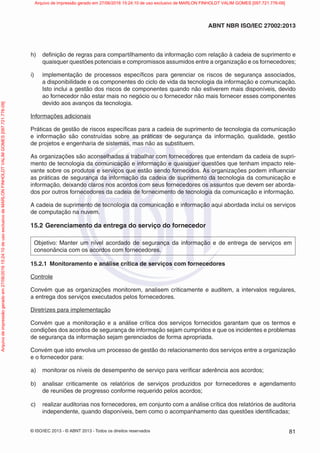 © ISO/IEC 2013 - © ABNT 2013 - Todos os direitos reservados 81
ABNT NBR ISO/IEC 27002:2013
h) definição de regras para compartilhamento da informação com relação à cadeia de suprimento e
quaisquer questões potenciais e compromissos assumidos entre a organização e os fornecedores;
i) implementação de processos específicos para gerenciar os riscos de segurança associados,
a disponibilidade e os componentes do ciclo de vida da tecnologia da informação e comunicação.
Isto inclui a gestão dos riscos de componentes quando não estiverem mais disponíveis, devido
ao fornecedor não estar mais no negócio ou o fornecedor não mais fornecer esses componentes
devido aos avanços da tecnologia.
Informações adicionais
Práticas de gestão de riscos específicas para a cadeia de suprimento de tecnologia da comunicação
e informação são construídas sobre as práticas de segurança da informação, qualidade, gestão
de projetos e engenharia de sistemas, mas não as substituem.
As organizações são aconselhadas a trabalhar com fornecedores que entendam da cadeia de supri-
mento de tecnologia da comunicação e informação e quaisquer questões que tenham impacto rele-
vante sobre os produtos e serviços que estão sendo fornecidos. As organizações podem influenciar
as práticas de segurança da informação da cadeia de suprimento da tecnologia da comunicação e
informação, deixando claros nos acordos com seus fornecedores os assuntos que devem ser aborda-
dos por outros fornecedores da cadeia de fornecimento de tecnologia da comunicação e informação.
A cadeia de suprimento de tecnologia da comunicação e informação aqui abordada inclui os serviços
de computação na nuvem.
15.2 Gerenciamento da entrega do serviço do fornecedor
Objetivo: Manter um nível acordado de segurança da informação e de entrega de serviços em
consonância com os acordos com fornecedores.
15.2.1 Monitoramento e análise crítica de serviços com fornecedores
Controle
Convém que as organizações monitorem, analisem criticamente e auditem, a intervalos regulares,
a entrega dos serviços executados pelos fornecedores.
Diretrizes para implementação
Convém que a monitoração e a análise crítica dos serviços fornecidos garantam que os termos e
condições dos acordos de segurança de informação sejam cumpridos e que os incidentes e problemas
de segurança da informação sejam gerenciados de forma apropriada.
Convém que isto envolva um processo de gestão do relacionamento dos serviços entre a organização
e o fornecedor para:
a) monitorar os níveis de desempenho de serviço para verificar aderência aos acordos;
b) analisar criticamente os relatórios de serviços produzidos por fornecedores e agendamento
de reuniões de progresso conforme requerido pelos acordos;
c) realizar auditorias nos fornecedores, em conjunto com a análise crítica dos relatórios de auditoria
independente, quando disponíveis, bem como o acompanhamento das questões identificadas;
Arquivo
de
impressão
gerado
em
27/06/2016
15:24:10
de
uso
exclusivo
de
MARLON
FINHOLDT
VALIM
GOMES
[097.721.776-09] Arquivo de impressão gerado em 27/06/2016 15:24:10 de uso exclusivo de MARLON FINHOLDT VALIM GOMES [097.721.776-09]
 