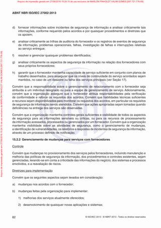 © ISO/IEC 2013 - © ABNT 2013 - Todos os direitos reservados
82
ABNT NBR ISO/IEC 27002:2013
d) fornecer informações sobre incidentes de segurança de informação e analisar criticamente tais
informações, conforme requerido pelos acordos e por quaisquer procedimentos e diretrizes que
os apoiem;
e) analisar criticamente as trilhas de auditoria do fornecedor e os registros de eventos de segurança
da informação, problemas operacionais, falhas, investigação de falhas e interrupções relativas
ao serviço entregue;
f) resolver e gerenciar quaisquer problemas identificados;
g) analisar criticamente os aspectos de segurança da informação na relação dos fornecedores com
seus próprios fornecedores;
h) garantir que o fornecedor mantenha capacidade de serviço suficiente em conjunto com planos de
trabalho desenhados, para assegurar que os níveis de continuidade do serviço acordados sejam
mantidos, no caso de um desastre ou falha dos serviços principais (ver Seção 17).
Convém que a responsabilidade sobre o gerenciamento de relacionamento com o fornecedor seja
atribuída a um indivíduo designado ou para a equipe de gerenciamento de serviço. Adicionalmente,
convém que a organização assegure que o fornecedor atribua responsabilidades pela verificação
de conformidade e reforce os requisitos dos acordos. Convém que habilidades técnicas suficientes
e recursos sejam disponibilizados para monitorar os requisitos dos acordos, em particular os requisitos
de segurança de informação sendo atendidos. Convém que ações apropriadas sejam tomadas quando
deficiências na entrega dos serviços são observadas.
Convém que a organização mantenha controles gerais suficientes e visibilidade de todos os aspectos
de segurança para as informações sensíveis ou críticas, ou para os recursos de processamento
da informação acessados, processados ou gerenciados por um fornecedor.Convém que a organização
mantenha visibilidade sobre as atividades de segurança, como o gerenciamento de mudanças,
a identificação de vulnerabilidades, os relatórios e respostas de incidentes de segurança da informação,
através de um processo definido de notificação.
15.2.2 Gerenciamento de mudanças para serviços com fornecedores
Controle
Convém que mudanças no provisionamento dos serviços pelos fornecedores, incluindo manutenção e
melhoria das políticas de segurança da informação, dos procedimentos e controles existentes, sejam
gerenciadas, levando-se em conta a criticidade das informações do negócio, dos sistemas e processos
envolvidos, e a reavaliação de riscos.
Diretrizes para implementação
Convém que os seguintes aspectos sejam levados em consideração:
a) mudanças nos acordos com o fornecedor;
b) mudanças feitas pela organização para implementar:
1) melhorias dos serviços atualmente oferecidos;
2) desenvolvimento de quaisquer novas aplicações e sistemas;
Arquivo
de
impressão
gerado
em
27/06/2016
15:24:10
de
uso
exclusivo
de
MARLON
FINHOLDT
VALIM
GOMES
[097.721.776-09] Arquivo de impressão gerado em 27/06/2016 15:24:10 de uso exclusivo de MARLON FINHOLDT VALIM GOMES [097.721.776-09]
 