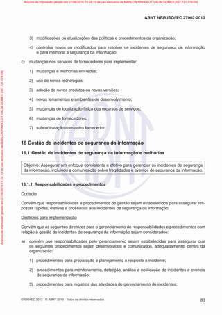 © ISO/IEC 2013 - © ABNT 2013 - Todos os direitos reservados 83
ABNT NBR ISO/IEC 27002:2013
3) modificações ou atualizações das políticas e procedimentos da organização;
4) controles novos ou modificados para resolver os incidentes de segurança de informação
e para melhorar a segurança da informação;
c) mudanças nos serviços de fornecedores para implementar:
1) mudanças e melhorias em redes;
2) uso de novas tecnologias;
3) adoção de novos produtos ou novas versões;
4) novas ferramentas e ambientes de desenvolvimento;
5) mudanças de localização física dos recursos de serviços;
6) mudanças de fornecedores;
7) subcontratação com outro fornecedor.
16 Gestão de incidentes de segurança da informação
16.1 Gestão de incidentes de segurança da informação e melhorias
Objetivo: Assegurar um enfoque consistente e efetivo para gerenciar os incidentes de segurança
da informação, incluindo a comunicação sobre fragilidades e eventos de segurança da informação.
16.1.1 Responsabilidades e procedimentos
Controle
Convém que responsabilidades e procedimentos de gestão sejam estabelecidos para assegurar res-
postas rápidas, efetivas e ordenadas aos incidentes de segurança da informação.
Diretrizes para implementação
Convém que as seguintes diretrizes para o gerenciamento de responsabilidades e procedimentos com
relação à gestão de incidentes de segurança da informação sejam considerados:
a) convém que responsabilidades pelo gerenciamento sejam estabelecidas para assegurar que
os seguintes procedimentos sejam desenvolvidos e comunicados, adequadamente, dentro da
organização:
1) procedimentos para preparação e planejamento a resposta a incidente;
2) procedimentos para monitoramento, detecção, análise e notificação de incidentes e eventos
de segurança da informação;
3) procedimentos para registros das atividades de gerenciamento de incidentes;
Arquivo
de
impressão
gerado
em
27/06/2016
15:24:10
de
uso
exclusivo
de
MARLON
FINHOLDT
VALIM
GOMES
[097.721.776-09] Arquivo de impressão gerado em 27/06/2016 15:24:10 de uso exclusivo de MARLON FINHOLDT VALIM GOMES [097.721.776-09]
 